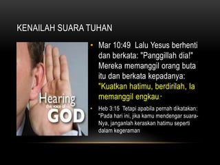 KENAILAH SUARA TUHAN 
• Mar 10:49 Lalu Yesus berhenti 
dan berkata: "Panggillah dia!" 
Mereka memanggil orang buta 
itu dan berkata kepadanya: 
"Kuatkan hatimu, berdirilah, Ia 
memanggil engkau." 
• Heb 3:15 Tetapi apabila pernah dikatakan: 
"Pada hari ini, jika kamu mendengar suara- 
Nya, janganlah keraskan hatimu seperti 
dalam kegeraman 
 