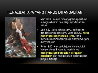KENALILAH APA YANG HARUS DITANGALKAN 
• Mar 10:50 Lalu ia menanggalkan jubahnya, 
ia segera berdiri dan pergi mendapatkan 
Yesus. 
• Eph 4:22 yaitu bahwa kamu, berhubung 
dengan kehidupan kamu yang dahulu, harus 
menanggalkan manusia lama, yang 
menemui kebinasaannya oleh nafsunya yang 
menyesatkan, 
• Rom 13:12 Hari sudah jauh malam, telah 
hampir siang. Sebab itu marilah kita 
menanggalkan perbuatan-perbuatan 
kegelapan dan mengenakan perlengkapan 
senjata terang! 
 