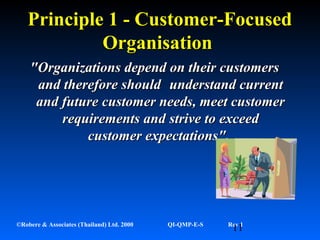 11©Robere & Associates (Thailand) Ltd. 2000 QI-QMP-E-S Rev 1
Principle 1 - Customer-FocusedPrinciple 1 - Customer-Focused
OrganisationOrganisation
"Organizations depend on their customers"Organizations depend on their customers
andand therefore shouldtherefore should understand currentunderstand current
and futureand future customer needs, meet customercustomer needs, meet customer
requirements andrequirements and strive to exceedstrive to exceed
customer expectations".customer expectations".
 