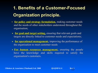 13©Robere & Associates (Thailand) Ltd. 2000 QI-QMP-E-S Rev 1
• for policy and strategy formulationfor policy and strategy formulation,, making customer needsmaking customer needs
and the needs of other stakeholders understood throughout theand the needs of other stakeholders understood throughout the
organisation;organisation;
•for goal and target settingfor goal and target setting,, ensuring that relevant goals andensuring that relevant goals and
targets are directly linked to customer needs and expectations;targets are directly linked to customer needs and expectations;
•for operational managementfor operational management,, improving the performance ofimproving the performance of
the organisation to meet customer needsthe organisation to meet customer needs
•For human resources managementFor human resources management,, ensuring the peopleensuring the people
have the knowledge and skills required to satisfy thehave the knowledge and skills required to satisfy the
organisation's customers.organisation's customers.
1. Benefits of a1. Benefits of a Customer-FocusedCustomer-Focused
Organization principle.Organization principle.
 