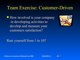 15©Robere & Associates (Thailand) Ltd. 2000 QI-QMP-E-S Rev 1
Team Exercise: Customer-DrivenTeam Exercise: Customer-Driven
 How involved is your companyHow involved is your company
in developing activities toin developing activities to
develop and measure yourdevelop and measure your
customers satisfaction?customers satisfaction?
Rate yourself from 1 to 10?Rate yourself from 1 to 10?
 