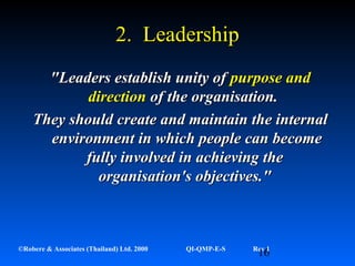 16©Robere & Associates (Thailand) Ltd. 2000 QI-QMP-E-S Rev 1
2. Leadership2. Leadership
"Leaders establish unity of"Leaders establish unity of purpose andpurpose and
directiondirection of the organisation.of the organisation.
They should create and maintain the internalThey should create and maintain the internal
environment in which people can becomeenvironment in which people can become
fully involved in achieving thefully involved in achieving the
organisation's objectives."organisation's objectives."
 