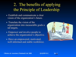 20©Robere & Associates (Thailand) Ltd. 2000 QI-QMP-E-S Rev 1
•Establish and communicate a clearEstablish and communicate a clear
vision of the organization’s future.vision of the organization’s future.
•Translate the vision of theTranslate the vision of the
organization into measurable goals aorganization into measurable goals a
nd targets.nd targets.
•Empower and involve people toEmpower and involve people to
achieve the organization’s objective.achieve the organization’s objective.
•Have an empowered, motivated,Have an empowered, motivated,
well informed and stable workforce.well informed and stable workforce.
2. The benefits of applying2. The benefits of applying
the Principle of Leadershipthe Principle of Leadership
 