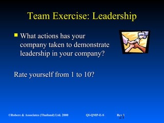 21©Robere & Associates (Thailand) Ltd. 2000 QI-QMP-E-S Rev 1
Team Exercise: LeadershipTeam Exercise: Leadership
 What actions has yourWhat actions has your
company taken to demonstratecompany taken to demonstrate
leadership in your company?leadership in your company?
Rate yourself from 1 to 10?Rate yourself from 1 to 10?
 