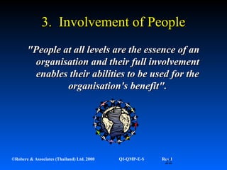 22©Robere & Associates (Thailand) Ltd. 2000 QI-QMP-E-S Rev 1
3. Involvement of People3. Involvement of People
"People at all levels are the essence of an"People at all levels are the essence of an
organisation and their full involvementorganisation and their full involvement
enables their abilities to be used for theenables their abilities to be used for the
organisation's benefit".organisation's benefit".
 