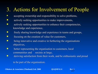 23©Robere & Associates (Thailand) Ltd. 2000 QI-QMP-E-S Rev 1
3. Actions for Involvement of People3. Actions for Involvement of People
 accepting ownership and responsibility to solve problems,accepting ownership and responsibility to solve problems,
 actively seeking opportunities to make improvements,actively seeking opportunities to make improvements,
 actively seeking opportunities to enhance their competencies,actively seeking opportunities to enhance their competencies,
knowledge and experience,knowledge and experience,
 freely sharing knowledge and experience in teams and groups,freely sharing knowledge and experience in teams and groups,
 focusing on the creation of value for customers,focusing on the creation of value for customers,
 being innovative and creative in furthering the organisationsbeing innovative and creative in furthering the organisations
objectives,objectives,
 better representing the organisation to customers, localbetter representing the organisation to customers, local
communities and society at large,communities and society at large,
 deriving satisfaction from their work, and be enthusiastic and proudderiving satisfaction from their work, and be enthusiastic and proud
to be part of the organisation.to be part of the organisation.
 