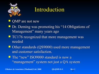 3©Robere & Associates (Thailand) Ltd. 2000 QI-QMP-E-S Rev 1
IntroductionIntroduction
 QMP are not newQMP are not new
 Dr. Deming was promoting his “14 Obligations ofDr. Deming was promoting his “14 Obligations of
Management” many years agoManagement” many years ago
 TC176 recognized that more management wasTC176 recognized that more management was
neededneeded
 Other standards (QS9000) used more managementOther standards (QS9000) used more management
and customer satisfaction.and customer satisfaction.
 The “new” ISO9000 standard is now aThe “new” ISO9000 standard is now a
“management” system not just a QA system“management” system not just a QA system
 