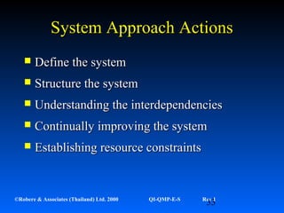 33©Robere & Associates (Thailand) Ltd. 2000 QI-QMP-E-S Rev 1
System Approach ActionsSystem Approach Actions
 Define the systemDefine the system
 Structure the systemStructure the system
 Understanding the interdependenciesUnderstanding the interdependencies
 Continually improving the systemContinually improving the system
 Establishing resource constraintsEstablishing resource constraints
 