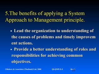 35©Robere & Associates (Thailand) Ltd. 2000 QI-QMP-E-S Rev 1
•LeadLead thethe ororganizationganization to understanding ofto understanding of
the causes of problems and timely improvemthe causes of problems and timely improvem
ent actions.ent actions.
•Provide a better understanding of roles andProvide a better understanding of roles and
responsibilities for achieving commonresponsibilities for achieving common
objectives.objectives.
5.5.The benefits of applyingThe benefits of applying a Systema System
AApproach topproach to MManagement principle.anagement principle.
 