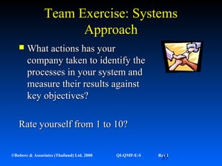 37©Robere & Associates (Thailand) Ltd. 2000 QI-QMP-E-S Rev 1
Team Exercise: SystemsTeam Exercise: Systems
ApproachApproach
 What actions has yourWhat actions has your
company taken to identify thecompany taken to identify the
processes in your system andprocesses in your system and
measure their results againstmeasure their results against
key objectives?key objectives?
Rate yourself from 1 to 10?Rate yourself from 1 to 10?
 
