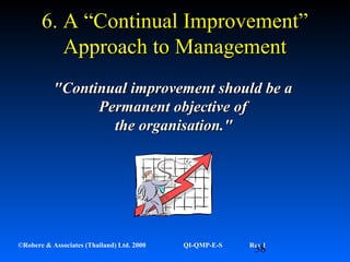 38©Robere & Associates (Thailand) Ltd. 2000 QI-QMP-E-S Rev 1
6. A “Continual Improvement”6. A “Continual Improvement”
Approach to ManagementApproach to Management
"Continual improvement should be a"Continual improvement should be a
Permanent objective ofPermanent objective of
the organisation."the organisation."
 