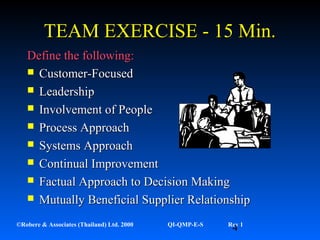 4©Robere & Associates (Thailand) Ltd. 2000 QI-QMP-E-S Rev 1
TEAM EXERCISE - 15 Min.TEAM EXERCISE - 15 Min.
Define the following:Define the following:
 Customer-FocusedCustomer-Focused
 LeadershipLeadership
 Involvement of PeopleInvolvement of People
 Process ApproachProcess Approach
 Systems ApproachSystems Approach
 Continual ImprovementContinual Improvement
 Factual Approach to Decision MakingFactual Approach to Decision Making
 Mutually Beneficial Supplier RelationshipMutually Beneficial Supplier Relationship
 