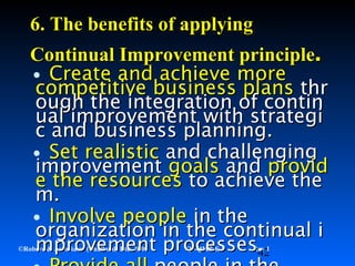 42©Robere & Associates (Thailand) Ltd. 2000 QI-QMP-E-S Rev 1
•Create and achieve moreCreate and achieve more
competitive business planscompetitive business plans thrthr
ough the integration of continough the integration of contin
ual improvement with strategiual improvement with strategi
c and business planning.c and business planning.
•Set realisticSet realistic and challengingand challenging
improvementimprovement goalsgoals andand providprovid
e the resourcese the resources to achieve theto achieve the
m.m.
•Involve peopleInvolve people in thein the
organization in the continual iorganization in the continual i
mprovement processes.mprovement processes.
6.6. The benefits of applyingThe benefits of applying
Continual Improvement principleContinual Improvement principle..
 