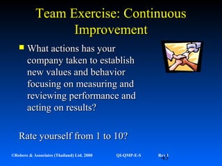 43©Robere & Associates (Thailand) Ltd. 2000 QI-QMP-E-S Rev 1
Team Exercise: ContinuousTeam Exercise: Continuous
ImprovementImprovement
 What actions has yourWhat actions has your
company taken to establishcompany taken to establish
new values and behaviornew values and behavior
focusing on measuring andfocusing on measuring and
reviewing performance andreviewing performance and
acting on results?acting on results?
Rate yourself from 1 to 10?Rate yourself from 1 to 10?
 