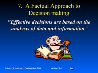 44©Robere & Associates (Thailand) Ltd. 2000 QI-QMP-E-S Rev 1
7. A Factual Approach to7. A Factual Approach to
Decision makingDecision making
"Effective decisions are based on the"Effective decisions are based on the
analysis of data andanalysis of data and informationinformation."."
 