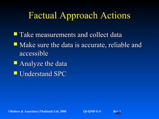 46©Robere & Associates (Thailand) Ltd. 2000 QI-QMP-E-S Rev 1
Factual Approach ActionsFactual Approach Actions
 Take measurements and collect dataTake measurements and collect data
 Make sure the data is accurate, reliable andMake sure the data is accurate, reliable and
accessibleaccessible
 Analyze the dataAnalyze the data
 Understand SPCUnderstand SPC
 
