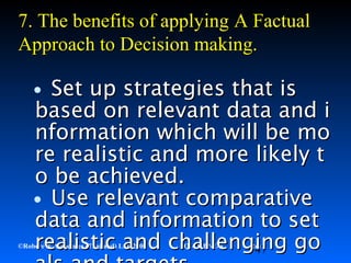 47©Robere & Associates (Thailand) Ltd. 2000 QI-QMP-E-S Rev 1
•Set up strategies that isSet up strategies that is
based on relevant data and ibased on relevant data and i
nformation which will be monformation which will be mo
re realistic and more likely tre realistic and more likely t
o be achieved.o be achieved.
•Use relevant comparativeUse relevant comparative
data and information to setdata and information to set
realistic and challenging gorealistic and challenging go
7.7. The benefits of applyingThe benefits of applying AA FactualFactual
Approach toApproach to DDecision making.ecision making.
 
