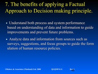 48©Robere & Associates (Thailand) Ltd. 2000 QI-QMP-E-S Rev 1
•Understand both process and system performanceUnderstand both process and system performance
based on understanding of data and information to guidebased on understanding of data and information to guide
improvements and prevent future problems.improvements and prevent future problems.
•Analyze data and information from sources such asAnalyze data and information from sources such as
surveys, suggestions, and focus groups to guide the formsurveys, suggestions, and focus groups to guide the form
ulation of human resource policies.ulation of human resource policies.
7.7. The benefits of applyingThe benefits of applying a Fa Factualactual
Approach toApproach to DDecision making principle.ecision making principle.
 