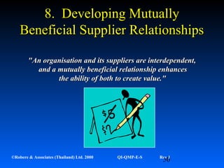 50©Robere & Associates (Thailand) Ltd. 2000 QI-QMP-E-S Rev 1
8. Developing Mutually8. Developing Mutually
Beneficial Supplier RelationshipsBeneficial Supplier Relationships
"An organisation and its suppliers are interdependent,"An organisation and its suppliers are interdependent,
and aand a mutually beneficial relationship enhancesmutually beneficial relationship enhances
the ability of boththe ability of both to create value."to create value."
 