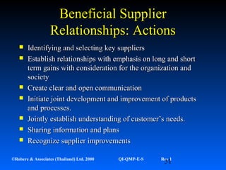 51©Robere & Associates (Thailand) Ltd. 2000 QI-QMP-E-S Rev 1
Beneficial SupplierBeneficial Supplier
Relationships: ActionsRelationships: Actions
 Identifying and selecting key suppliersIdentifying and selecting key suppliers
 Establish relationships with emphasis on long and shortEstablish relationships with emphasis on long and short
term gains with consideration for the organization andterm gains with consideration for the organization and
societysociety
 Create clear and open communicationCreate clear and open communication
 Initiate joint development and improvement of productsInitiate joint development and improvement of products
and processes.and processes.
 Jointly establish understanding of customer’s needs.Jointly establish understanding of customer’s needs.
 Sharing information and plansSharing information and plans
 Recognize supplier improvementsRecognize supplier improvements
 