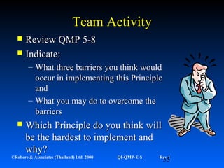 55©Robere & Associates (Thailand) Ltd. 2000 QI-QMP-E-S Rev 1
Team ActivityTeam Activity
 Review QMP 5-8Review QMP 5-8
 Indicate:Indicate:
– What three barriers you think wouldWhat three barriers you think would
occur in implementing this Principleoccur in implementing this Principle
andand
– What you may do to overcome theWhat you may do to overcome the
barriersbarriers
 Which Principle do you think willWhich Principle do you think will
be the hardest to implement andbe the hardest to implement and
why?why?
 