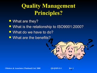 6©Robere & Associates (Thailand) Ltd. 2000 QI-QMP-E-S Rev 1
Quality ManagementQuality Management
Principles?Principles?
 What are they?What are they?
 What is the relationship to ISO9001:2000?What is the relationship to ISO9001:2000?
 What do we have to do?What do we have to do?
 What are the benefits?What are the benefits?
 