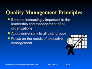 8©Robere & Associates (Thailand) Ltd. 2000 QI-QMP-E-S Rev 1
Quality Management PrinciplesQuality Management Principles
 Become increasingly important to theBecome increasingly important to the
leadership and management of allleadership and management of all
organizations.organizations.
 Apply universally to all user groupsApply universally to all user groups
 Focus on the needs of executiveFocus on the needs of executive
managementmanagement
 