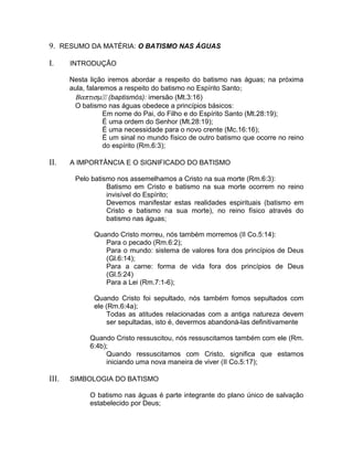 9. RESUMO DA MATÉRIA: O BATISMO NAS ÁGUAS
I. INTRODUÇÃO
Nesta lição iremos abordar a respeito do batismo nas águas; na próxima
aula, falaremos a respeito do batismo no Espírito Santo;
Βαπτισµ (baptismós): imersão (Mt.3:16)
O batismo nas águas obedece a princípios básicos:
Em nome do Pai, do Filho e do Espírito Santo (Mt.28:19);
É uma ordem do Senhor (Mt.28:19);
É uma necessidade para o novo crente (Mc.16:16);
É um sinal no mundo físico de outro batismo que ocorre no reino
do espírito (Rm.6:3);
II. A IMPORTÂNCIA E O SIGNIFICADO DO BATISMO
Pelo batismo nos assemelhamos a Cristo na sua morte (Rm.6:3):
Batismo em Cristo e batismo na sua morte ocorrem no reino
invisível do Espírito;
Devemos manifestar estas realidades espirituais (batismo em
Cristo e batismo na sua morte), no reino físico através do
batismo nas águas;
Quando Cristo morreu, nós também morremos (II Co.5:14):
Para o pecado (Rm.6:2);
Para o mundo: sistema de valores fora dos princípios de Deus
(Gl.6:14);
Para a carne: forma de vida fora dos princípios de Deus
(Gl.5:24)
Para a Lei (Rm.7:1-6);
Quando Cristo foi sepultado, nós também fomos sepultados com
ele (Rm.6:4a);
Todas as atitudes relacionadas com a antiga natureza devem
ser sepultadas, isto é, devermos abandoná-las definitivamente
Quando Cristo ressuscitou, nós ressuscitamos também com ele (Rm.
6:4b);
Quando ressuscitamos com Cristo, significa que estamos
iniciando uma nova maneira de viver (II Co.5:17);
III. SIMBOLOGIA DO BATISMO
O batismo nas águas é parte integrante do plano único de salvação
estabelecido por Deus;
 