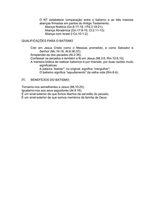 O NT estabelece comparação entre o batismo e as três maiores
alianças firmadas em pactos do Antigo Testamento;
Aliança Noética (Gn.6:17-18; I Pd.3:18-21);
Aliança Abraãmica (Gn.17:9-10; Cl.2:11-13):
Aliança com Israel (I Co.10:1-2).
QUALIFICAÇÕES PARA O BATISMO
Crer em Jesus Cristo como o Messias prometido, e como Salvador e
Senhor (Mc.16:16; At.8:36:37);
Arrepender-se dos pecados (At.2:38);
Confessar os pecados e também a fé em Jesus (Mt.3:6; Rm.10:9,10)
A maneira bíblica de realizar batismos é por imersão, por duas razões muito
significativas:
A palavra “batizar”, no original, significa “mergulhar”;
O batismo significa “sepultamento” da velha vida (Rm.6:4);
IV. BENEFÍCIOS DO BATISMO;
Tornamo-nos semelhantes a Jesus (Mt.10:25);
Igualamo-nos aos seus seguidores (At.9:18);
É um sinal exterior de que fomos libertos da servidão do pecado;
É um sinal exterior de que somos membros da família de Deus;
 