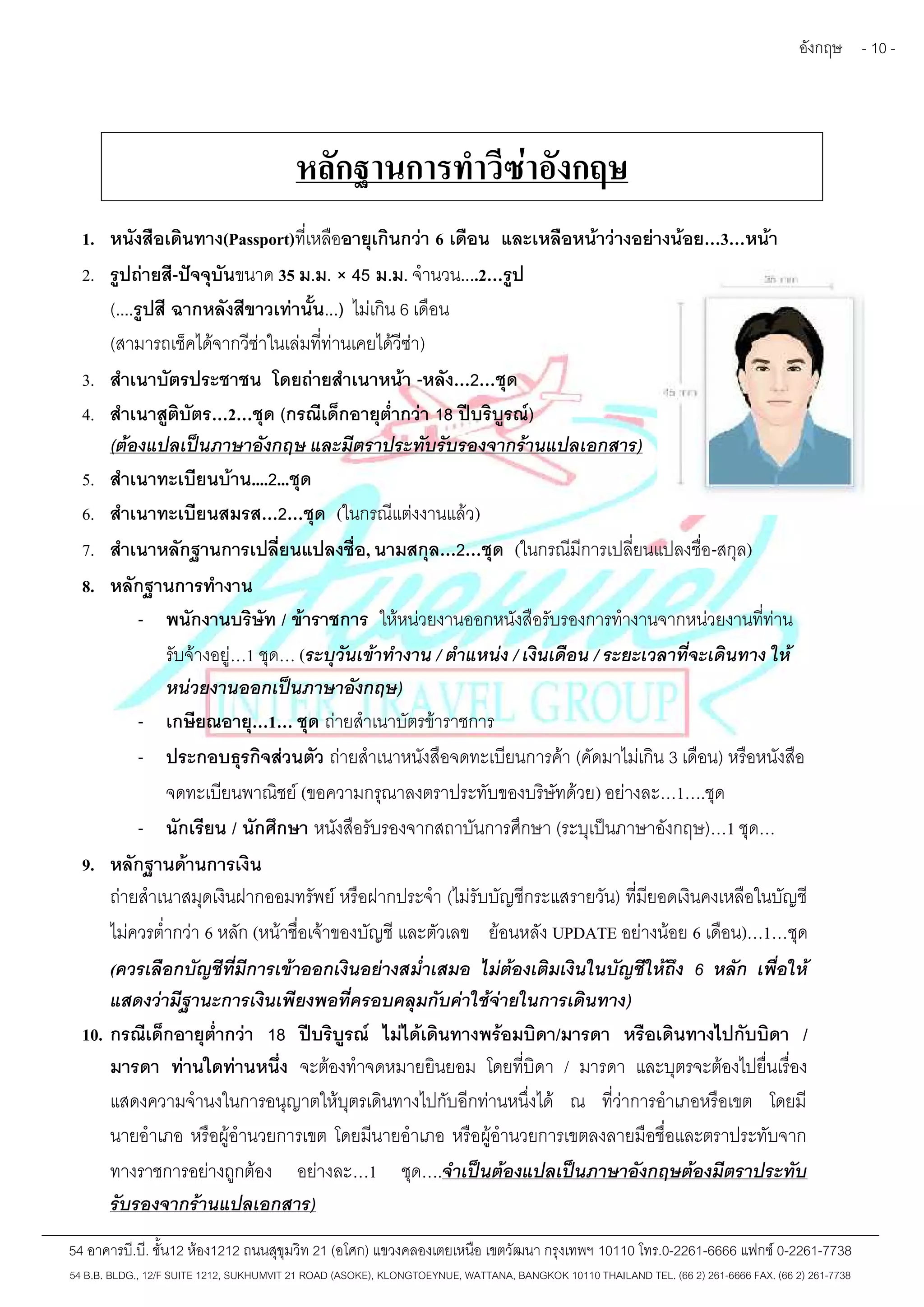 อังกฤษ - 10 - 
หลักฐานการทำวีซ่าอังกฤษ 
1. หนังสือเดินทาง(Passport)ที่เหลืออายุเกินกว่า 6 เดือน และเหลือหน้าว่างอย่างน้อย…3…หน้า 
2. รูปถ่ายสี-ปัจจุบันขนาด 35 ม.ม. × 45 ม.ม. จำนวน....2…รูป 
(....รูปสี ฉากหลังสีขาวเท่านั้น...) ไม่เกิน 6 เดือน 
(สามารถเช็คได้จากวีซ่าในเล่มที่ท่านเคยได้วีซ่า) 
3. สำเนาบัตรประชาชน โดยถ่ายสำเนาหน้า -หลัง…2…ชุด 
4. สำเนาสูติบัตร…2…ชุด (กรณีเด็กอายุต่ำกว่า 18 ปีบริบูรณ์) 
(ต้องแปลเป็นภาษาอังกฤษ และมีตราประทับรับรองจากร้านแปลเอกสาร) 
5. สำเนาทะเบียนบ้าน....2...ชุด 
6. สำเนาทะเบียนสมรส…2…ชุด (ในกรณีแต่งงานแล้ว) 
7. สำเนาหลักฐานการเปลี่ยนแปลงชื่อ, นามสกุล…2…ชุด (ในกรณีมีการเปลี่ยนแปลงชื่อ-สกุล) 
8. หลักฐานการทำงาน 
- พนักงานบริษัท / ข้าราชการ ให้หน่วยงานออกหนังสือรับรองการทำงานจากหน่วยงานที่ท่าน 
รับจ้างอยู่…1 ชุด… (ระบุวันเข้าทำงาน / ตำแหน่ง / เงินเดือน / ระยะเวลาที่จะเดินทาง ให้ 
หน่วยงานออกเป็นภาษาอังกฤษ) 
- เกษียณอายุ…1… ชุด ถ่ายสำเนาบัตรข้าราชการ 
- ประกอบธุรกิจส่วนตัว ถ่ายสำเนาหนังสือจดทะเบียนการค้า (คัดมาไม่เกิน 3 เดือน) หรือหนังสือ 
จดทะเบียนพาณิชย์(ขอความกรุณาลงตราประทับของบริษัทด้วย) อย่างละ…1….ชุด 
- นักเรียน / นักศึกษา หนังสือรับรองจากสถาบันการศึกษา (ระบุเป็นภาษาอังกฤษ)…1 ชุด… 
9. หลักฐานด้านการเงิน 
ถ่ายสำเนาสมุดเงินฝากออมทรัพย์ หรือฝากประจำ(ไม่รับบัญชีกระแสรายวัน) ที่มียอดเงินคงเหลือในบัญชี 
ไม่ควรต่ำกว่า 6 หลัก (หน้าชื่อเจ้าของบัญชีและตัวเลข ย้อนหลัง UPDATE อย่างน้อย 6 เดือน)…1…ชุด 
(ควรเลือกบัญชีที่มีการเข้าออกเงินอย่างสม่ำเสมอ ไม่ต้องเติมเงินในบัญชีให้ถึง 6 หลัก เพื่อให้ 
แสดงว่ามีฐานะการเงินเพียงพอที่ครอบคลุมกับค่าใช้จ่ายในการเดินทาง) 
10. กรณีเด็กอายุต่ำกว่า 18 ปีบริบูรณ์ ไม่ได้เดินทางพร้อมบิดา/มารดา หรือเดินทางไปกับบิดา / 
มารดา ท่านใดท่านหนึ่ง จะต้องทำจดหมายยินยอม โดยที่บิดา / มารดา และบุตรจะต้องไปยื่นเรื่อง 
แสดงความจำนงในการอนุญาตให้บุตรเดินทางไปกับอีกท่านหนึ่งได้ ณ ที่ว่าการอำเภอหรือเขต โดยมี 
นายอำเภอ หรือผู้อำนวยการเขต โดยมีนายอำเภอ หรือผู้อำนวยการเขตลงลายมือชื่อและตราประทับจาก 
ทางราชการอย่างถูกต้อง อย่างละ…1 ชุด….จำเป็นต้องแปลเป็นภาษาอังกฤษต้องมีตราประทับ 
รับรองจากร้านแปลเอกสาร) 
54 อาคารบี.บี. ชั้น12 ห้อง1212 ถนนสุขุมวิท 21 (อโศก) แขวงคลองเตยเหนือ เขตวัฒนา กรุงเทพฯ 10110 โทร.0-2261-6666 แฟกซ์0-2261-7738 
54 B.B. BLDG., 12/F SUITE 1212, SUKHUMVIT 21 ROAD (ASOKE), KLONGTOEYNUE, WATTANA, BANGKOK 10110 THAILAND TEL. (66 2) 261-6666 FAX. (66 2) 261-7738 
 
