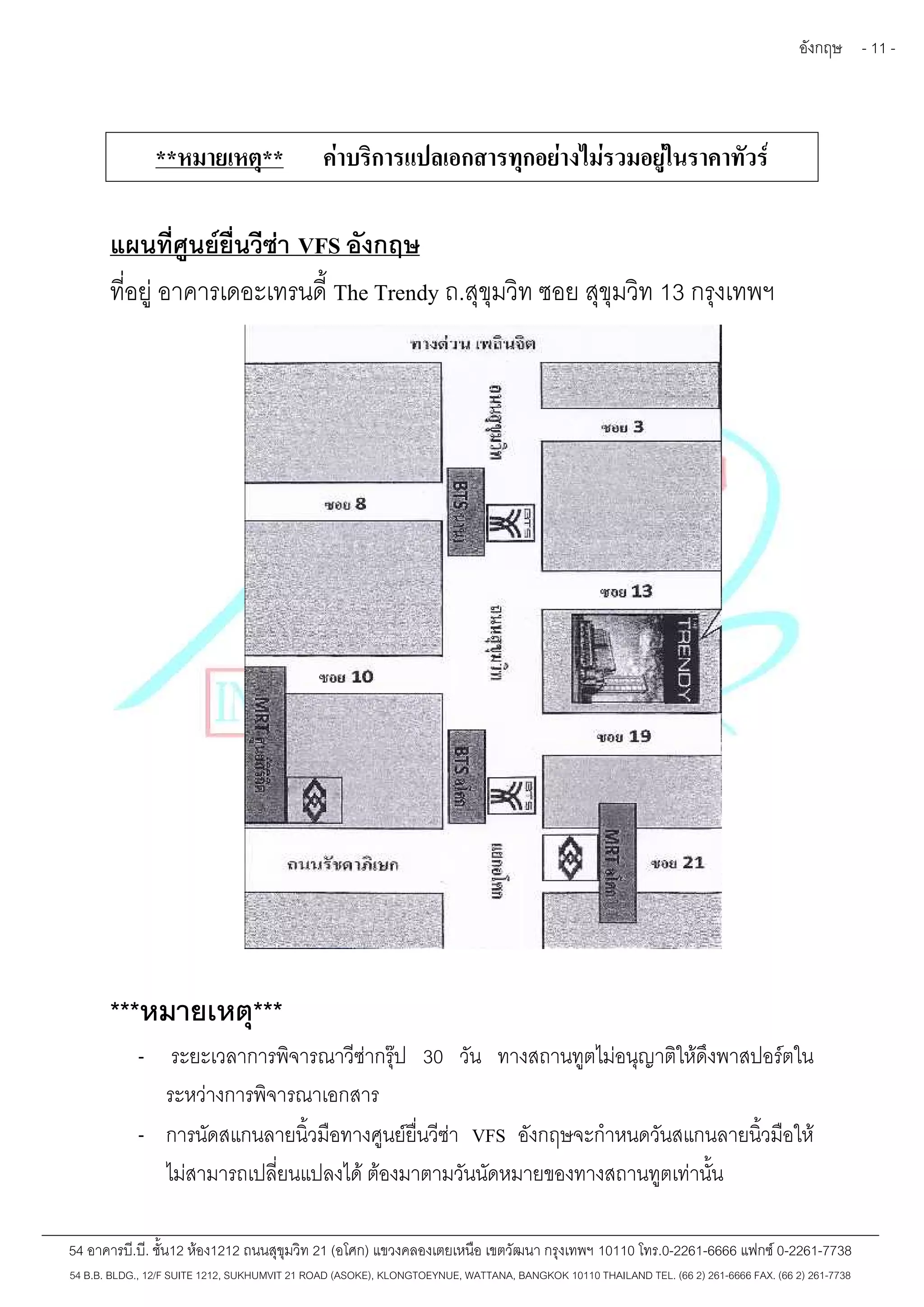 อังกฤษ - 11 - 
**หมายเหตุ** ค่าบริการแปลเอกสารทุกอย่างไม่รวมอยู่ในราคาทัวร์ 
แผนที่ศูนย์ยื่นวีซ่า VFS อังกฤษ 
ที่อยู่อาคารเดอะเทรนดี้The Trendy ถ.สุขุมวิท ซอย สุขุมวิท 13 กรุงเทพฯ 
***หมายเหตุ*** 
- ระยะเวลาการพิจารณาวีซ่ากรุ๊ป 30 วัน ทางสถานทูตไม่อนุญาติให้ดึงพาสปอร์ตใน 
ระหว่างการพิจารณาเอกสาร 
- การนัดสแกนลายนิ้วมือทางศูนย์ยื่นวีซ่า VFS อังกฤษจะกำหนดวันสแกนลายนิ้วมือให้ 
ไม่สามารถเปลี่ยนแปลงได้ ต้องมาตามวันนัดหมายของทางสถานทูตเท่านั้น 
54 อาคารบี.บี. ชั้น12 ห้อง1212 ถนนสุขุมวิท 21 (อโศก) แขวงคลองเตยเหนือ เขตวัฒนา กรุงเทพฯ 10110 โทร.0-2261-6666 แฟกซ์0-2261-7738 
54 B.B. BLDG., 12/F SUITE 1212, SUKHUMVIT 21 ROAD (ASOKE), KLONGTOEYNUE, WATTANA, BANGKOK 10110 THAILAND TEL. (66 2) 261-6666 FAX. (66 2) 261-7738 
 
