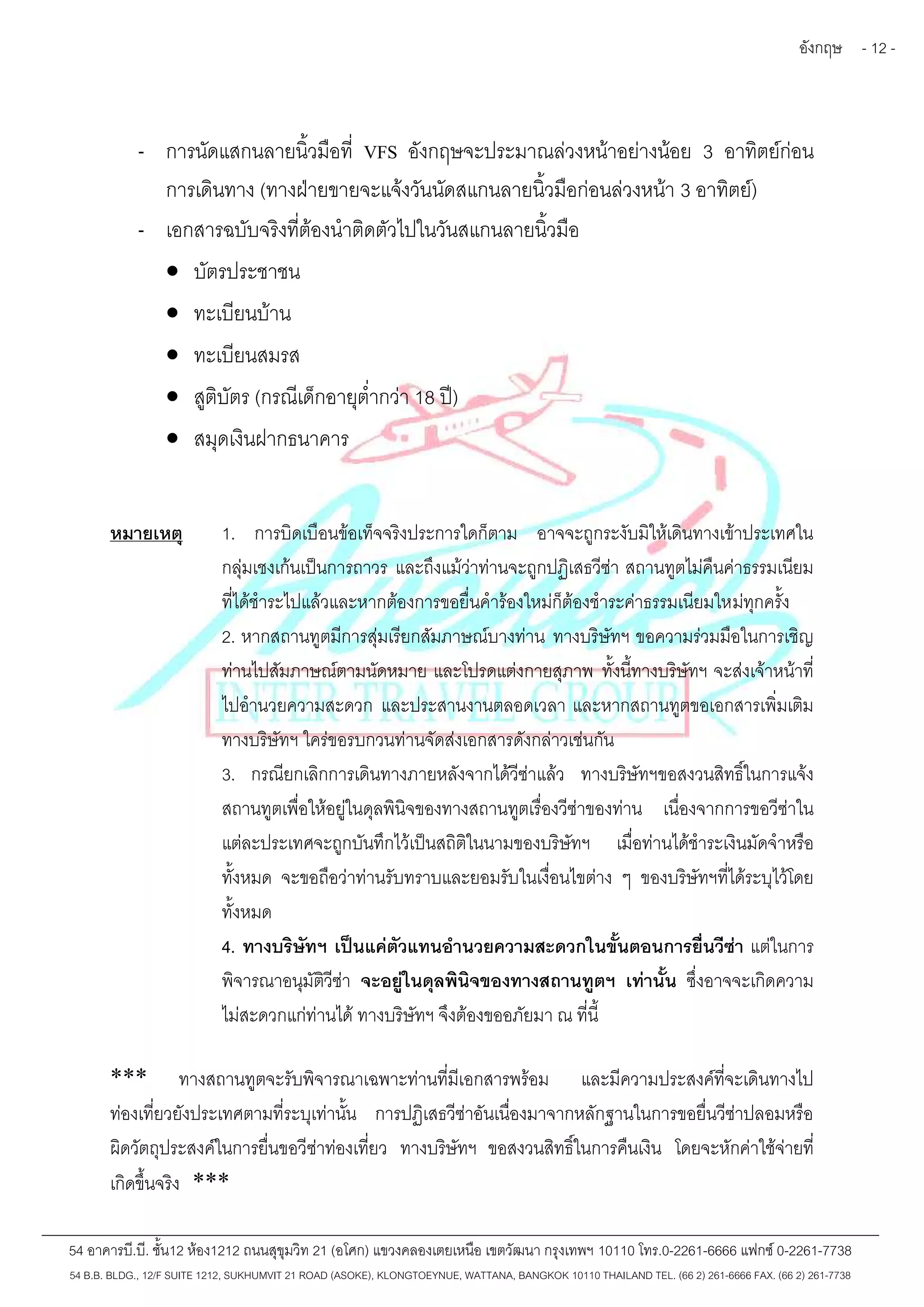 อังกฤษ - 12 - 
- การนัดแสกนลายนิ้วมือที่ VFS อังกฤษจะประมาณล่วงหน้าอย่างน้อย 3 อาทิตย์ก่อน 
การเดินทาง (ทางฝ่ายขายจะแจ้งวันนัดสแกนลายนิ้วมือก่อนล่วงหน้า 3 อาทิตย์) 
- เอกสารฉบับจริงที่ต้องนำติดตัวไปในวันสแกนลายนิ้วมือ 
 บัตรประชาชน 
 ทะเบียนบ้าน 
 ทะเบียนสมรส 
 สูติบัตร (กรณีเด็กอายุต่ำกว่า 18 ปี) 
 สมุดเงินฝากธนาคาร 
หมายเหตุ 1. การบิดเบือนข้อเท็จจริงประการใดก็ตาม อาจจะถูกระงับมิให้เดินทางเข้าประเทศใน 
กลุ่มเชงเก้นเป็นการถาวร และถึงแม้ว่าท่านจะถูกปฏิเสธวีซ่า สถานทูตไม่คืนค่าธรรมเนียม 
ที่ได้ชำระไปแล้วและหากต้องการขอยื่นคำร้องใหม่ก็ต้องชำระค่าธรรมเนียมใหม่ทุกครั้ง 
2. หากสถานทูตมีการสุ่มเรียกสัมภาษณ์บางท่าน ทางบริษัทฯ ขอความร่วมมือในการเชิญ 
ท่านไปสัมภาษณ์ตามนัดหมาย และโปรดแต่งกายสุภาพ ทั้งนี้ทางบริษัทฯ จะส่งเจ้าหน้าที่ 
ไปอำนวยความสะดวก และประสานงานตลอดเวลา และหากสถานทูตขอเอกสารเพิ่มเติม 
ทางบริษัทฯ ใคร่ขอรบกวนท่านจัดส่งเอกสารดังกล่าวเช่นกัน 
3. กรณียกเลิกการเดินทางภายหลังจากได้วีซ่าแล้ว ทางบริษัทฯขอสงวนสิทธิ์ในการแจ้ง 
สถานทูตเพื่อให้อยู่ในดุลพินิจของทางสถานทูตเรื่องวีซ่าของท่าน เนื่องจากการขอวีซ่าใน 
แต่ละประเทศจะถูกบันทึกไว้เป็นสถิติในนามของบริษัทฯ เมื่อท่านได้ชำระเงินมัดจำหรือ 
ทั้งหมด จะขอถือว่าท่านรับทราบและยอมรับในเงื่อนไขต่าง ๆ ของบริษัทฯที่ได้ระบุไว้โดย 
ทั้งหมด 
4. ทางบริษัทฯ เป็นแค่ตัวแทนอำนวยความสะดวกในขั้นตอนการยื่นวีซ่า แต่ในการ 
พิจารณาอนุมัติวีซ่า จะอยู่ในดุลพินิจของทางสถานทูตฯ เท่านั้น ซึ่งอาจจะเกิดความ 
ไม่สะดวกแก่ท่านได้ทางบริษัทฯ จึงต้องขออภัยมา ณ ที่นี้ 
*** ทางสถานทูตจะรับพิจารณาเฉพาะท่านที่มีเอกสารพร้อม และมีความประสงค์ที่จะเดินทางไป 
ท่องเที่ยวยังประเทศตามที่ระบุเท่านั้น การปฏิเสธวีซ่าอันเนื่องมาจากหลักฐานในการขอยื่นวีซ่าปลอมหรือ 
ผิดวัตถุประสงค์ในการยื่นขอวีซ่าท่องเที่ยว ทางบริษัทฯ ขอสงวนสิทธิ์ในการคืนเงิน โดยจะหักค่าใช้จ่ายที่ 
เกิดขึ้นจริง *** 
54 อาคารบี.บี. ชั้น12 ห้อง1212 ถนนสุขุมวิท 21 (อโศก) แขวงคลองเตยเหนือ เขตวัฒนา กรุงเทพฯ 10110 โทร.0-2261-6666 แฟกซ์0-2261-7738 
54 B.B. BLDG., 12/F SUITE 1212, SUKHUMVIT 21 ROAD (ASOKE), KLONGTOEYNUE, WATTANA, BANGKOK 10110 THAILAND TEL. (66 2) 261-6666 FAX. (66 2) 261-7738 
 