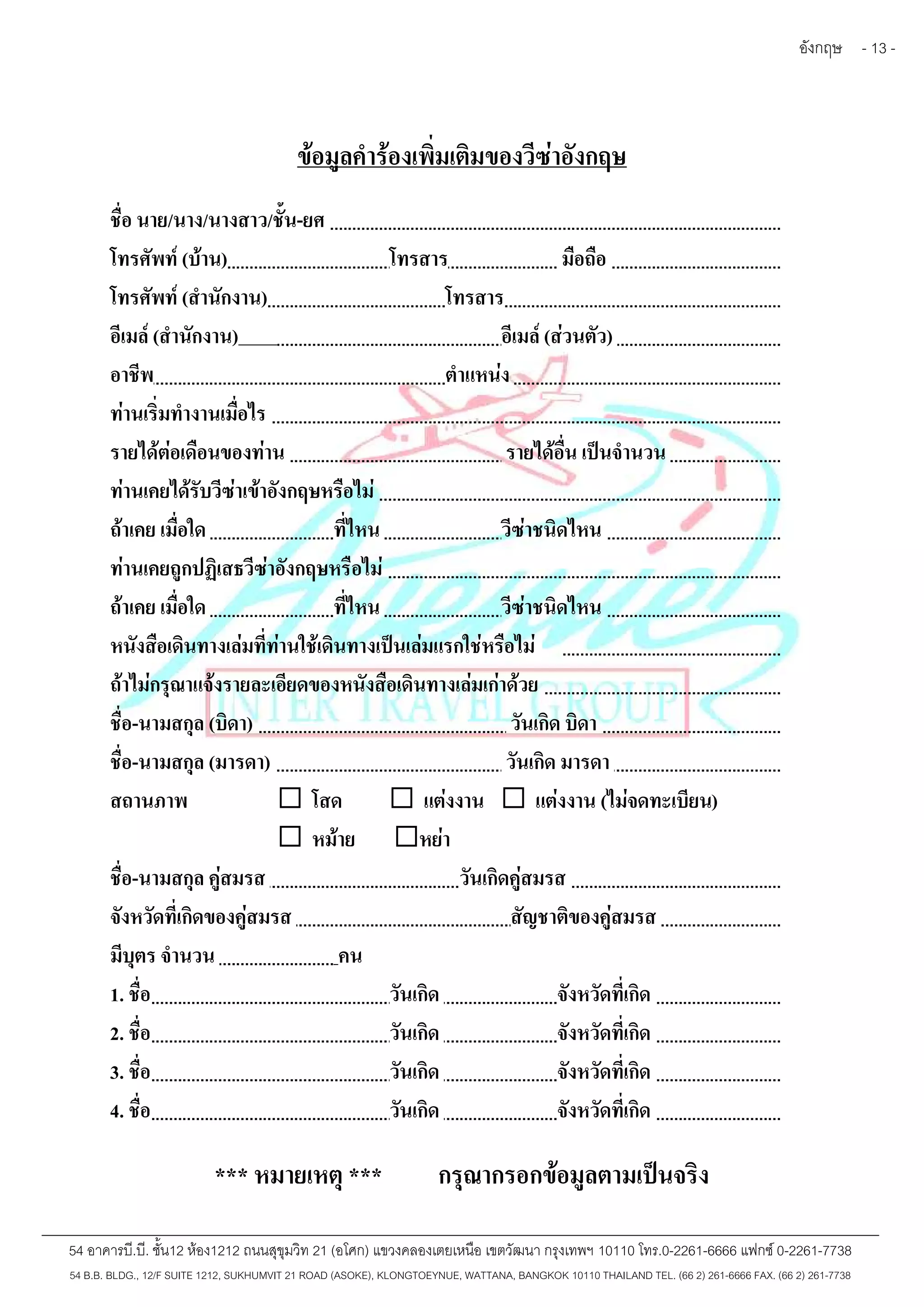 อังกฤษ - 13 - 
ข้อมูลคำร้องเพิ่มเติมของวีซ่าอังกฤษ 
ชื่อ นาย/นาง/นางสาว/ชั้น-ยศ 
โทรศัพท์(บ้าน) โทรสาร มือถือ 
โทรศัพท์(สำนักงาน) โทรสาร 
อีเมล์(สำนักงาน) อีเมล์(ส่วนตัว) 
อาชีพ ตำแหน่ง 
ท่านเริ่มทำงานเมื่อไร 
รายได้ต่อเดือนของท่าน รายได้อื่น เป็นจำนวน 
ท่านเคยได้รับวีซ่าเข้าอังกฤษหรือไม่ 
ถ้าเคย เมื่อใด ที่ไหน วีซ่าชนิดไหน 
ท่านเคยถูกปฏิเสธวีซ่าอังกฤษหรือไม่ 
ถ้าเคย เมื่อใด ที่ไหน วีซ่าชนิดไหน 
หนังสือเดินทางเล่มที่ท่านใช้เดินทางเป็นเล่มแรกใช่หรือไม่ 
ถ้าไม่กรุณาแจ้งรายละเอียดของหนังสือเดินทางเล่มเก่าด้วย 
ชื่อ-นามสกุล (บิดา) วันเกิด บิดา 
ชื่อ-นามสกุล (มารดา) วันเกิด มารดา 
สถานภาพ  โสด  แต่งงาน  แต่งงาน (ไม่จดทะเบียน) 
 หม้าย หย่า 
ชื่อ-นามสกุล คู่สมรส วันเกิดคู่สมรส 
จังหวัดที่เกิดของคู่สมรส สัญชาติของคู่สมรส 
มีบุตร จำนวน คน 
1. ชื่อ วันเกิด จังหวัดที่เกิด 
2. ชื่อ วันเกิด จังหวัดที่เกิด 
3. ชื่อ วันเกิด จังหวัดที่เกิด 
4. ชื่อ วันเกิด จังหวัดที่เกิด 
*** หมายเหตุ*** กรุณากรอกข้อมูลตามเป็นจริง 
54 อาคารบี.บี. ชั้น12 ห้อง1212 ถนนสุขุมวิท 21 (อโศก) แขวงคลองเตยเหนือ เขตวัฒนา กรุงเทพฯ 10110 โทร.0-2261-6666 แฟกซ์0-2261-7738 
54 B.B. BLDG., 12/F SUITE 1212, SUKHUMVIT 21 ROAD (ASOKE), KLONGTOEYNUE, WATTANA, BANGKOK 10110 THAILAND TEL. (66 2) 261-6666 FAX. (66 2) 261-7738 
 