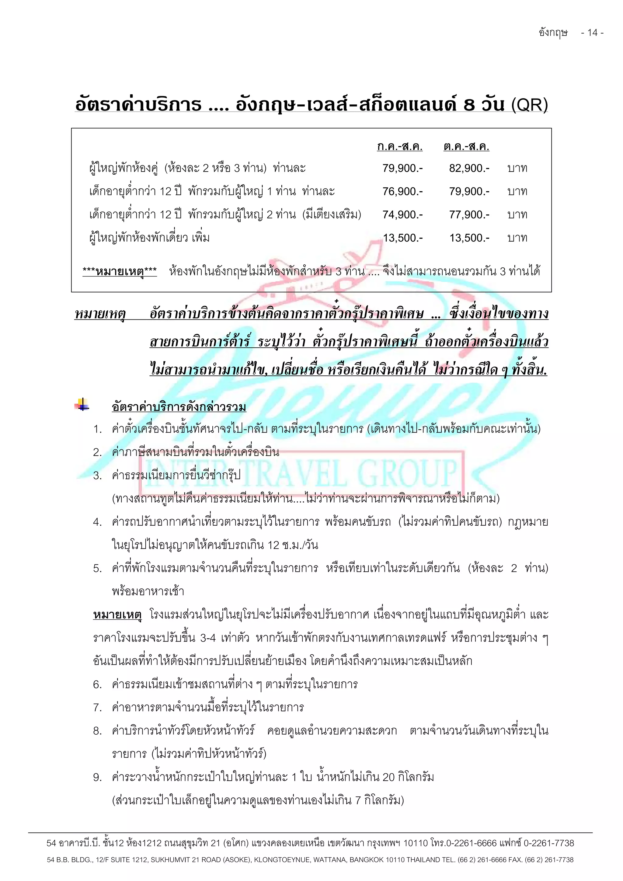 อังกฤษ - 14 - 
อัตราค่าบริการ .... อังกฤษ-เวลส์-สก็อตแลนด์8 วัน (QR) 
ก.ค.-ส.ค. ต.ค.-ส.ค. 
ผู้ใหญ่พักห้องคู่ (ห้องละ 2 หรือ 3 ท่าน) ท่านละ 79,900.- 82,900.- บาท 
เด็กอายุต่ำกว่า 12 ปี พักรวมกับผู้ใหญ่1 ท่าน ท่านละ 76,900.- 79,900.- บาท 
เด็กอายุต่ำกว่า 12 ปี พักรวมกับผู้ใหญ่2 ท่าน (มีเตียงเสริม) 74,900.- 77,900.- บาท 
ผู้ใหญ่พักห้องพักเดี่ยว เพิ่ม 13,500.- 13,500.- บาท 
***หมายเหตุ*** ห้องพักในอังกฤษไม่มีห้องพักสำหรับ 3 ท่าน .... จึงไม่สามารถนอนรวมกัน 3 ท่านได้ 
หมายเหตุ อัตราค่าบริการข้างต้นคิดจากราคาตั๋วกรุ๊ปราคาพิเศษ ... ซึ่งเงื่อนไขของทาง 
สายการบินการ์ต้าร์ ระบุไว้ว่า ตั๋วกรุ๊ปราคาพิเศษนี้ ถ้าออกตั๋วเครื่องบินแล้ว 
ไม่สามารถนำมาแก้ไข, เปลี่ยนชื่อ หรือเรียกเงินคืนได้ ไม่ว่ากรณีใด ๆ ทั้งสิ้น. 
อัตราค่าบริการดังกล่าวรวม 
1. ค่าตั๋วเครื่องบินชั้นทัศนาจรไป-กลับ ตามที่ระบุในรายการ (เดินทางไป-กลับพร้อมกับคณะเท่านั้น) 
2. ค่าภาษีสนามบินที่รวมในตั๋วเครื่องบิน 
3. ค่าธรรมเนียมการยื่นวีซ่ากรุ๊ป 
(ทางสถานทูตไม่คืนค่าธรรมเนียมให้ท่าน....ไม่ว่าท่านจะผ่านการพิจารณาหรือไม่ก็ตาม) 
4. ค่ารถปรับอากาศนำเที่ยวตามระบุไว้ในรายการ พร้อมคนขับรถ (ไม่รวมค่าทิปคนขับรถ) กฎหมาย 
ในยุโรปไม่อนุญาตให้คนขับรถเกิน 12 ช.ม./วัน 
5. ค่าที่พักโรงแรมตามจำนวนคืนที่ระบุในรายการ หรือเทียบเท่าในระดับเดียวกัน (ห้องละ 2 ท่าน) 
พร้อมอาหารเช้า 
หมายเหตุ โรงแรมส่วนใหญ่ในยุโรปจะไม่มีเครื่องปรับอากาศ เนื่องจากอยู่ในแถบที่มีอุณหภูมิต่ำและ 
ราคาโรงแรมจะปรับขึ้น 3-4 เท่าตัว หากวันเข้าพักตรงกับงานเทศกาลเทรดแฟร์ หรือการประชุมต่าง ๆ 
อันเป็นผลที่ทำให้ต้องมีการปรับเปลี่ยนย้ายเมือง โดยคำนึงถึงความเหมาะสมเป็นหลัก 
6. ค่าธรรมเนียมเข้าชมสถานที่ต่าง ๆ ตามที่ระบุในรายการ 
7. ค่าอาหารตามจำนวนมื้อที่ระบุไว้ในรายการ 
8. ค่าบริการนำทัวร์โดยหัวหน้าทัวร์ คอยดูแลอำนวยความสะดวก ตามจำนวนวันเดินทางที่ระบุใน 
รายการ (ไม่รวมค่าทิปหัวหน้าทัวร์) 
9. ค่าระวางน้ำหนักกระเป๋าใบใหญ่ท่านละ 1 ใบ น้ำหนักไม่เกิน 20 กิโลกรัม 
(ส่วนกระเป๋าใบเล็กอยู่ในความดูแลของท่านเองไม่เกิน 7 กิโลกรัม) 
54 อาคารบี.บี. ชั้น12 ห้อง1212 ถนนสุขุมวิท 21 (อโศก) แขวงคลองเตยเหนือ เขตวัฒนา กรุงเทพฯ 10110 โทร.0-2261-6666 แฟกซ์0-2261-7738 
54 B.B. BLDG., 12/F SUITE 1212, SUKHUMVIT 21 ROAD (ASOKE), KLONGTOEYNUE, WATTANA, BANGKOK 10110 THAILAND TEL. (66 2) 261-6666 FAX. (66 2) 261-7738 
 