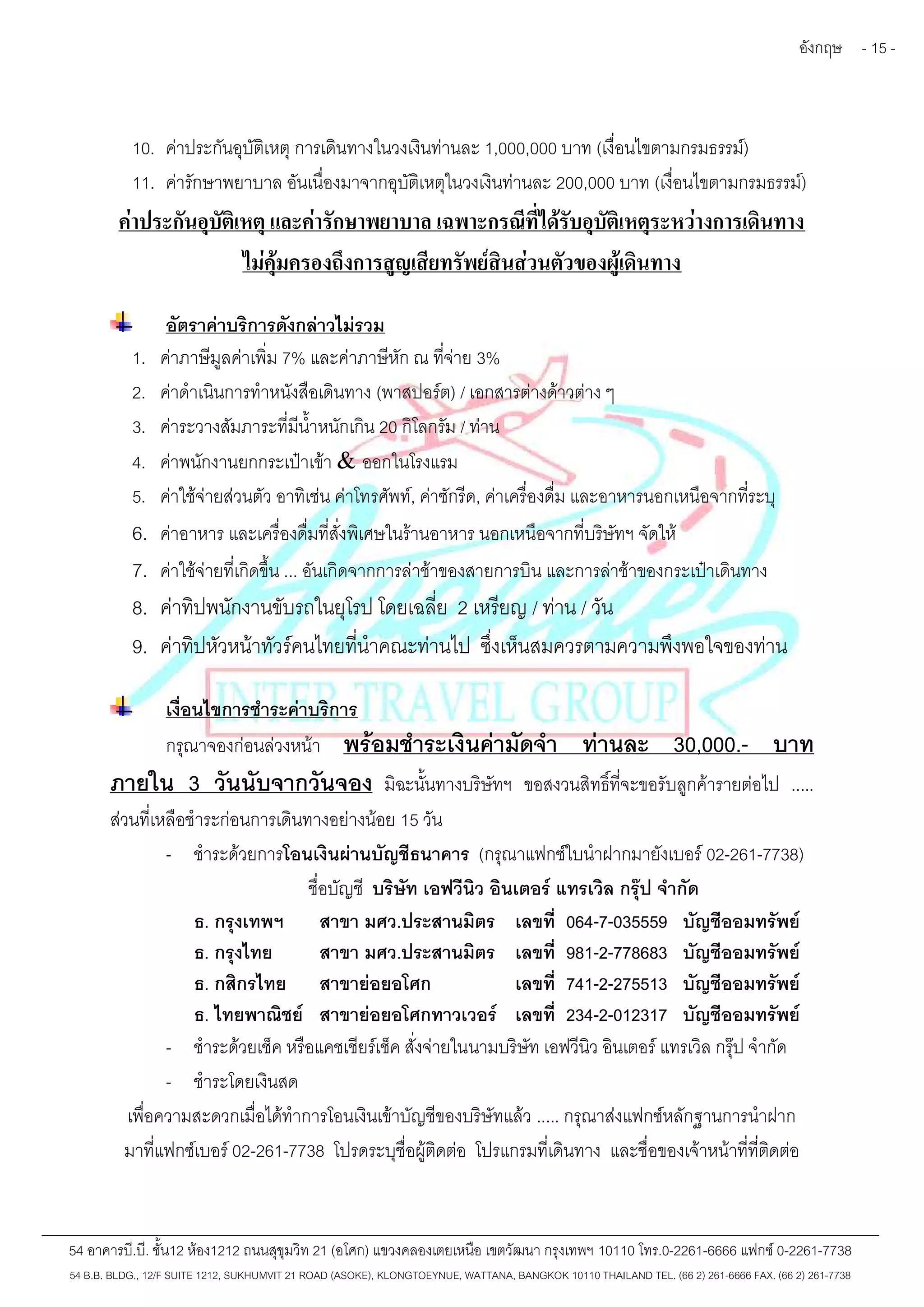 อังกฤษ - 15 - 
10. ค่าประกันอุบัติเหตุการเดินทางในวงเงินท่านละ 1,000,000 บาท (เงื่อนไขตามกรมธรรม์) 
11. ค่ารักษาพยาบาล อันเนื่องมาจากอุบัติเหตุในวงเงินท่านละ 200,000 บาท (เงื่อนไขตามกรมธรรม์) 
ค่าประกันอุบัติเหตุ และค่ารักษาพยาบาล เฉพาะกรณีที่ได้รับอุบัติเหตุระหว่างการเดินทาง 
ไม่คุ้มครองถึงการสูญเสียทรัพย์สินส่วนตัวของผู้เดินทาง 
อัตราค่าบริการดังกล่าวไม่รวม 
1. ค่าภาษีมูลค่าเพิ่ม 7% และค่าภาษีหัก ณ ที่จ่าย 3% 
2. ค่าดำเนินการทำหนังสือเดินทาง (พาสปอร์ต) / เอกสารต่างด้าวต่าง ๆ 
3. ค่าระวางสัมภาระที่มีน้ำหนักเกิน 20 กิโลกรัม / ท่าน 
4. ค่าพนักงานยกกระเป๋าเข้า & ออกในโรงแรม 
5. ค่าใช้จ่ายส่วนตัว อาทิเช่น ค่าโทรศัพท์, ค่าซักรีด, ค่าเครื่องดื่ม และอาหารนอกเหนือจากที่ระบุ 
6. ค่าอาหาร และเครื่องดื่มที่สั่งพิเศษในร้านอาหาร นอกเหนือจากที่บริษัทฯ จัดให้ 
7. ค่าใช้จ่ายที่เกิดขึ้น ... อันเกิดจากการล่าช้าของสายการบิน และการล่าช้าของกระเป๋าเดินทาง 
8. ค่าทิปพนักงานขับรถในยุโรป โดยเฉลี่ย 2 เหรียญ / ท่าน / วัน 
9. ค่าทิปหัวหน้าทัวร์คนไทยที่นำคณะท่านไป ซึ่งเห็นสมควรตามความพึงพอใจของท่าน 
เงื่อนไขการชำระค่าบริการ 
กรุณาจองก่อนล่วงหน้า พร้อมชำระเงินค่ามัดจำท่านละ 30,000.- บาท 
ภายใน 3 วันนับจากวันจอง มิฉะนั้นทางบริษัทฯ ขอสงวนสิทธิ์ที่จะขอรับลูกค้ารายต่อไป ..... 
ส่วนที่เหลือชำระก่อนการเดินทางอย่างน้อย 15 วัน 
- ชำระด้วยการโอนเงินผ่านบัญชีธนาคาร (กรุณาแฟกซ์ใบนำฝากมายังเบอร์02-261-7738) 
ชื่อบัญชี บริษัท เอฟวีนิว อินเตอร์ แทรเวิล กรุ๊ป จำกัด 
ธ. กรุงเทพฯ สาขา มศว.ประสานมิตร เลขที่ 064-7-035559 บัญชีออมทรัพย์ 
ธ. กรุงไทย สาขา มศว.ประสานมิตร เลขที่ 981-2-778683 บัญชีออมทรัพย์ 
ธ. กสิกรไทย สาขาย่อยอโศก เลขที่ 741-2-275513 บัญชีออมทรัพย์ 
ธ. ไทยพาณิชย์ สาขาย่อยอโศกทาวเวอร์ เลขที่ 234-2-012317 บัญชีออมทรัพย์ 
- ชำระด้วยเช็ค หรือแคชเชียร์เช็ค สั่งจ่ายในนามบริษัท เอฟวีนิว อินเตอร์ แทรเวิล กรุ๊ป จำกัด 
- ชำระโดยเงินสด 
เพื่อความสะดวกเมื่อได้ทำการโอนเงินเข้าบัญชีของบริษัทแล้ว ..... กรุณาส่งแฟกซ์หลักฐานการนำฝาก 
มาที่แฟกซ์เบอร์02-261-7738 โปรดระบุชื่อผู้ติดต่อ โปรแกรมที่เดินทาง และชื่อของเจ้าหน้าที่ที่ติดต่อ 
54 อาคารบี.บี. ชั้น12 ห้อง1212 ถนนสุขุมวิท 21 (อโศก) แขวงคลองเตยเหนือ เขตวัฒนา กรุงเทพฯ 10110 โทร.0-2261-6666 แฟกซ์0-2261-7738 
54 B.B. BLDG., 12/F SUITE 1212, SUKHUMVIT 21 ROAD (ASOKE), KLONGTOEYNUE, WATTANA, BANGKOK 10110 THAILAND TEL. (66 2) 261-6666 FAX. (66 2) 261-7738 
 