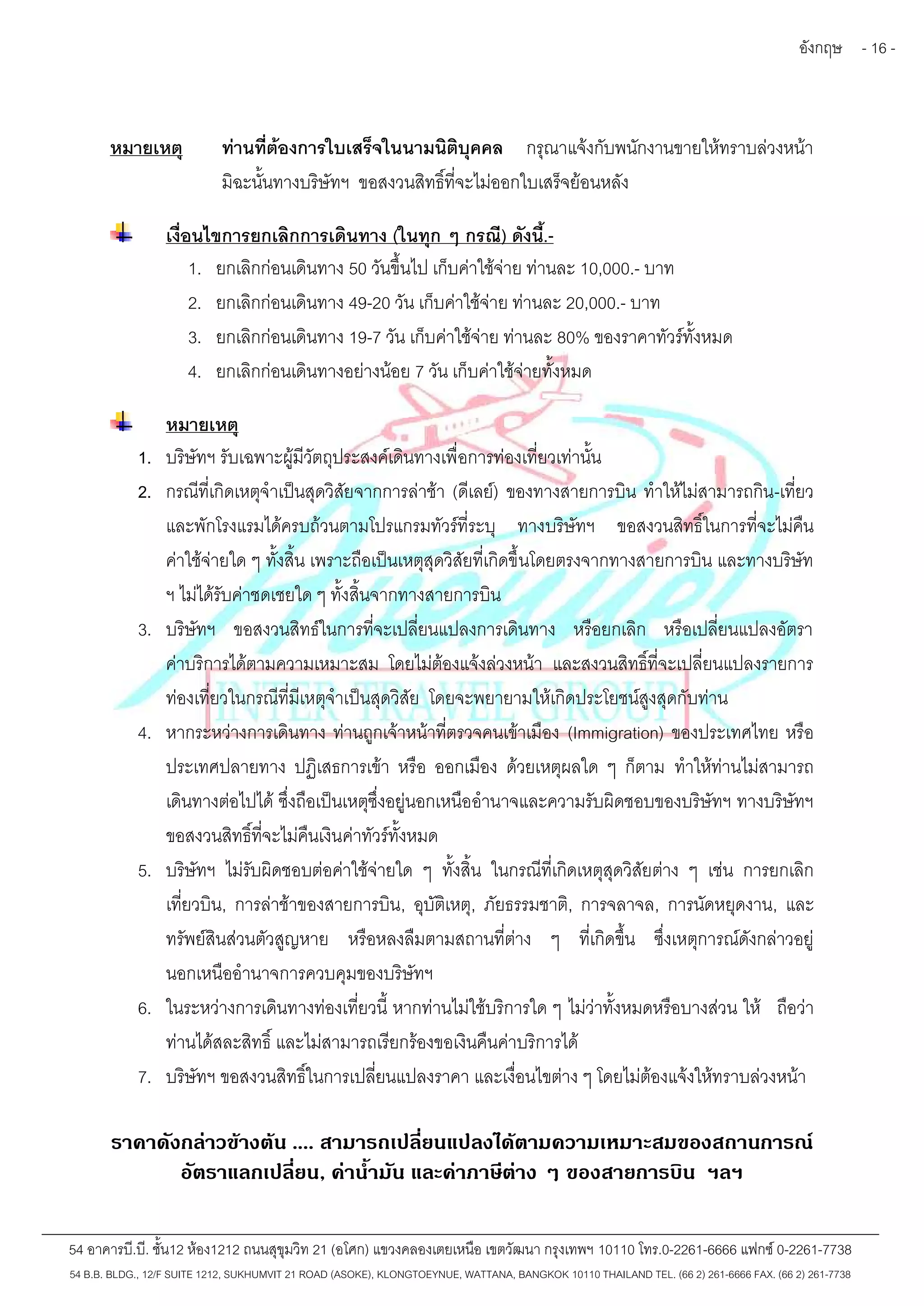 อังกฤษ - 16 - 
หมายเหตุ ท่านที่ต้องการใบเสร็จในนามนิติบุคคล กรุณาแจ้งกับพนักงานขายให้ทราบล่วงหน้า 
มิฉะนั้นทางบริษัทฯ ขอสงวนสิทธิ์ที่จะไม่ออกใบเสร็จย้อนหลัง 
เงื่อนไขการยกเลิกการเดินทาง (ในทุก ๆ กรณี) ดังนี้.- 
1. ยกเลิกก่อนเดินทาง 50 วันขึ้นไป เก็บค่าใช้จ่าย ท่านละ 10,000.- บาท 
2. ยกเลิกก่อนเดินทาง 49-20 วัน เก็บค่าใช้จ่าย ท่านละ 20,000.- บาท 
3. ยกเลิกก่อนเดินทาง 19-7 วัน เก็บค่าใช้จ่าย ท่านละ 80% ของราคาทัวร์ทั้งหมด 
4. ยกเลิกก่อนเดินทางอย่างน้อย 7 วัน เก็บค่าใช้จ่ายทั้งหมด 
หมายเหตุ 
1. บริษัทฯ รับเฉพาะผู้มีวัตถุประสงค์เดินทางเพื่อการท่องเที่ยวเท่านั้น 
2. กรณีที่เกิดเหตุจำเป็นสุดวิสัยจากการล่าช้า (ดีเลย์) ของทางสายการบิน ทำให้ไม่สามารถกิน-เที่ยว 
และพักโรงแรมได้ครบถ้วนตามโปรแกรมทัวร์ที่ระบุ ทางบริษัทฯ ขอสงวนสิทธิ์ในการที่จะไม่คืน 
ค่าใช้จ่ายใด ๆ ทั้งสิ้น เพราะถือเป็นเหตุสุดวิสัยที่เกิดขึ้นโดยตรงจากทางสายการบิน และทางบริษัท 
ฯ ไม่ได้รับค่าชดเชยใด ๆ ทั้งสิ้นจากทางสายการบิน 
3. บริษัทฯ ขอสงวนสิทธ์ในการที่จะเปลี่ยนแปลงการเดินทาง หรือยกเลิก หรือเปลี่ยนแปลงอัตรา 
ค่าบริการได้ตามความเหมาะสม โดยไม่ต้องแจ้งล่วงหน้า และสงวนสิทธิ์ที่จะเปลี่ยนแปลงรายการ 
ท่องเที่ยวในกรณีที่มีเหตุจำเป็นสุดวิสัย โดยจะพยายามให้เกิดประโยชน์สูงสุดกับท่าน 
4. หากระหว่างการเดินทาง ท่านถูกเจ้าหน้าที่ตรวจคนเข้าเมือง (Immigration) ของประเทศไทย หรือ 
ประเทศปลายทาง ปฏิเสธการเข้า หรือ ออกเมือง ด้วยเหตุผลใด ๆ ก็ตาม ทำให้ท่านไม่สามารถ 
เดินทางต่อไปได้ซึ่งถือเป็นเหตุซึ่งอยู่นอกเหนืออำนาจและความรับผิดชอบของบริษัทฯ ทางบริษัทฯ 
ขอสงวนสิทธิ์ที่จะไม่คืนเงินค่าทัวร์ทั้งหมด 
5. บริษัทฯ ไม่รับผิดชอบต่อค่าใช้จ่ายใด ๆ ทั้งสิ้น ในกรณีที่เกิดเหตุสุดวิสัยต่าง ๆ เช่น การยกเลิก 
เที่ยวบิน, การล่าช้าของสายการบิน, อุบัติเหตุ, ภัยธรรมชาติ, การจลาจล, การนัดหยุดงาน, และ 
ทรัพย์สินส่วนตัวสูญหาย หรือหลงลืมตามสถานที่ต่าง ๆ ที่เกิดขึ้น ซึ่งเหตุการณ์ดังกล่าวอยู่ 
นอกเหนืออำนาจการควบคุมของบริษัทฯ 
6. ในระหว่างการเดินทางท่องเที่ยวนี้ หากท่านไม่ใช้บริการใด ๆ ไม่ว่าทั้งหมดหรือบางส่วน ให้ ถือว่า 
ท่านได้สละสิทธิ์และไม่สามารถเรียกร้องขอเงินคืนค่าบริการได้ 
7. บริษัทฯ ขอสงวนสิทธิ์ในการเปลี่ยนแปลงราคา และเงื่อนไขต่าง ๆ โดยไม่ต้องแจ้งให้ทราบล่วงหน้า 
ราคาดังกล่าวข้างต้น .... สามารถเปลี่ยนแปลงได้ตามความเหมาะสมของสถานการณ์ 
อัตราแลกเปลี่ยน, ค่าน้ำมัน และค่าภาษีต่าง ๆ ของสายการบิน ฯลฯ 
54 อาคารบี.บี. ชั้น12 ห้อง1212 ถนนสุขุมวิท 21 (อโศก) แขวงคลองเตยเหนือ เขตวัฒนา กรุงเทพฯ 10110 โทร.0-2261-6666 แฟกซ์0-2261-7738 
54 B.B. BLDG., 12/F SUITE 1212, SUKHUMVIT 21 ROAD (ASOKE), KLONGTOEYNUE, WATTANA, BANGKOK 10110 THAILAND TEL. (66 2) 261-6666 FAX. (66 2) 261-7738 
 