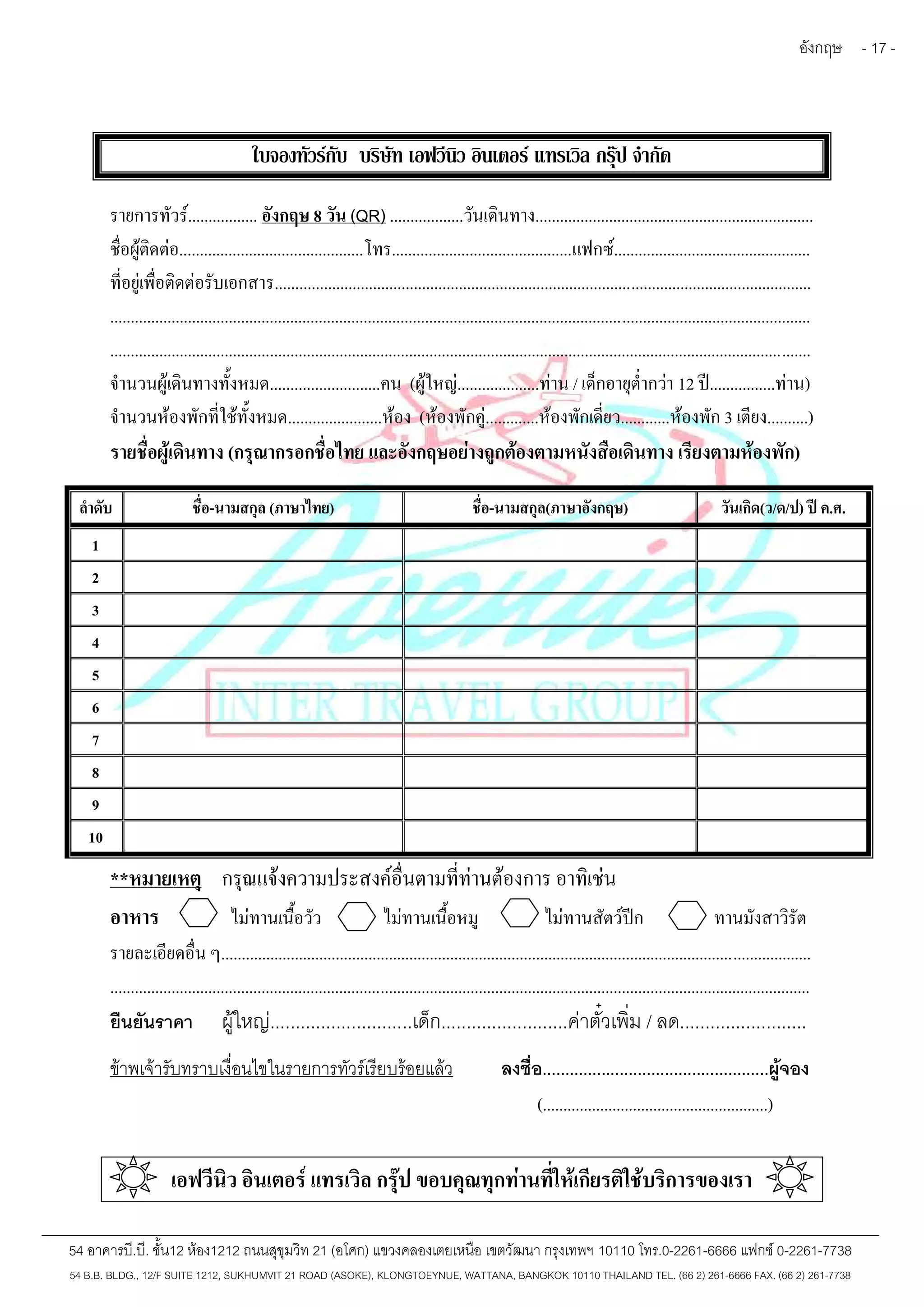 อังกฤษ - 17 - 
ใบจองทัวร์กับ บริษัท เอฟวีนิว อินเตอร์ แทรเวิล กรุ๊ป จำกัด 
รายการทัวร์................. อังกฤษ 8 วัน (QR) ..................วันเดินทาง.................................................................... 
ชื่อผู้ติดต่อ.............................................โทร............................................แฟกซ์................................................ 
ที่อยู่เพื่อติดต่อรับเอกสาร................................................................................................................................... 
........................................................................................................................................................................... 
........................................................................................................................................................................... 
จำนวนผู้เดินทางทั้งหมด...........................คน (ผู้ใหญ่....................ท่าน / เด็กอายุต่ำกว่า 12 ปี................ท่าน) 
จำนวนห้องพักที่ใช้ทั้งหมด.......................ห้อง (ห้องพักคู่.............ห้องพักเดี่ยว............ห้องพัก 3 เตียง..........) 
รายชื่อผู้เดินทาง (กรุณากรอกชื่อไทย และอังกฤษอย่างถูกต้องตามหนังสือเดินทาง เรียงตามห้องพัก) 
ลำดับ ชื่อ-นามสกุล (ภาษาไทย) ชื่อ-นามสกุล(ภาษาอังกฤษ) วันเกิด(ว/ด/ป) ปี ค.ศ. 
1 
2 
3 
4 
5 
6 
7 
8 
9 
10 
**หมายเหตุ กรุณแจ้งความประสงค์อื่นตามที่ท่านต้องการ อาทิเช่น 
อาหาร ไม่ทานเนื้อวัว ไม่ทานเนื้อหมู ไม่ทานสัตว์ปีก ทานมังสาวิรัต 
รายละเอียดอื่น ๆ................................................................................................................................................ 
........................................................................................................................................................................... 
ยืนยันราคา ผู้ใหญ่............................เด็ก.........................ค่าตั๋วเพิ่ม / ลด......................... 
ข้าพเจ้ารับทราบเงื่อนไขในรายการทัวร์เรียบร้อยแล้ว ลงชื่อ..................................................ผู้จอง 
(.......................................................) 
เอฟวีนิว อินเตอร์ แทรเวิล กรุ๊ป ขอบคุณทุกท่านที่ให้เกียรติใช้บริการของเรา 
54 อาคารบี.บี. ชั้น12 ห้อง1212 ถนนสุขุมวิท 21 (อโศก) แขวงคลองเตยเหนือ เขตวัฒนา กรุงเทพฯ 10110 โทร.0-2261-6666 แฟกซ์0-2261-7738 
54 B.B. BLDG., 12/F SUITE 1212, SUKHUMVIT 21 ROAD (ASOKE), KLONGTOEYNUE, WATTANA, BANGKOK 10110 THAILAND TEL. (66 2) 261-6666 FAX. (66 2) 261-7738 
