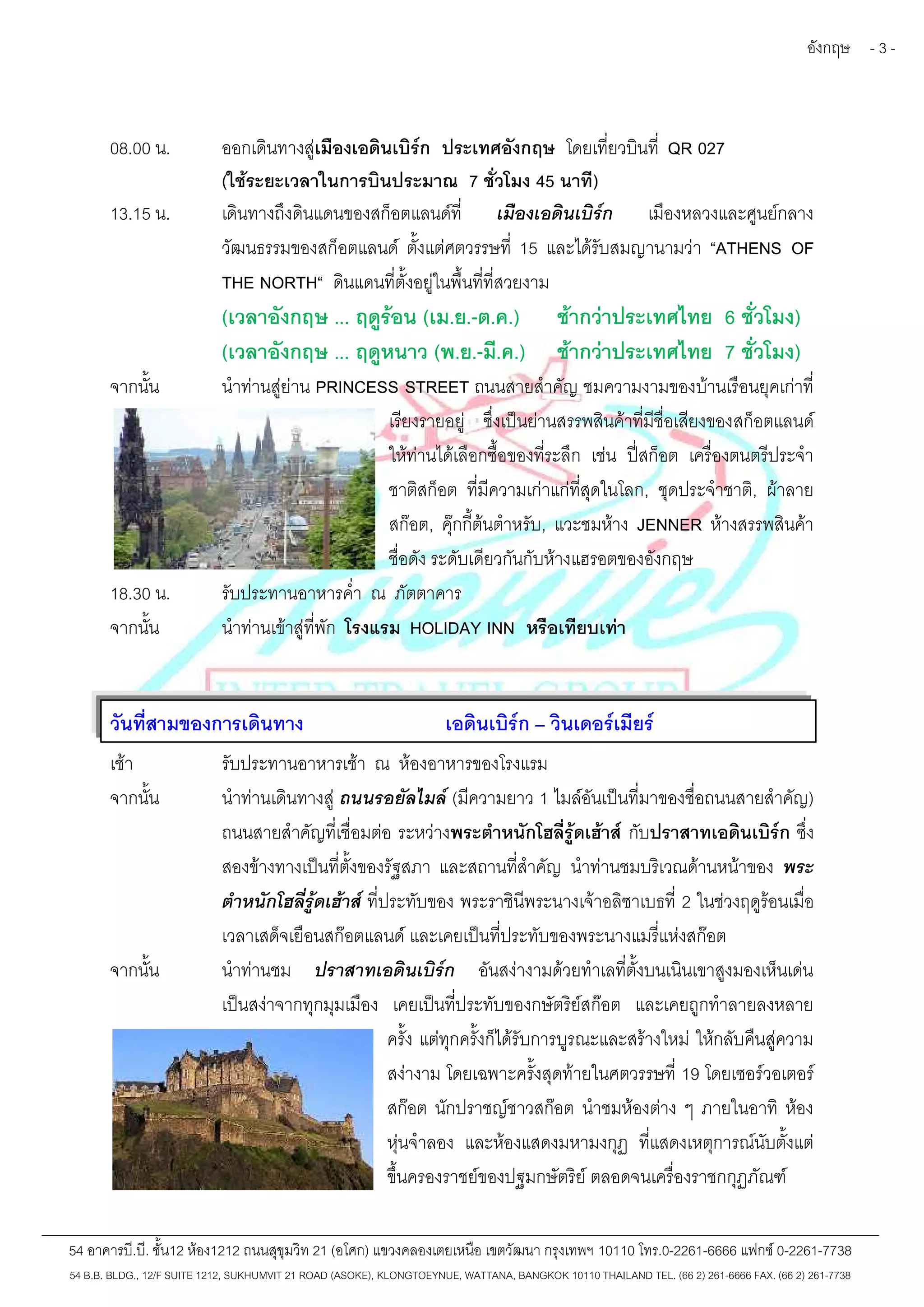 อังกฤษ - 3 - 
08.00 น. ออกเดินทางสู่เมืองเอดินเบิร์ก ประเทศอังกฤษ โดยเที่ยวบินที่ QR 027 
(ใช้ระยะเวลาในการบินประมาณ 7 ชั่วโมง 45 นาที) 
13.15 น. เดินทางถึงดินแดนของสก็อตแลนด์ที่ เมืองเอดินเบิร์ก เมืองหลวงและศูนย์กลาง 
วัฒนธรรมของสก็อตแลนด์ ตั้งแต่ศตวรรษที่ 15 และได้รับสมญานามว่า “ATHENS OF 
THE NORTH“ ดินแดนที่ตั้งอยู่ในพื้นที่ที่สวยงาม 
(เวลาอังกฤษ ... ฤดูร้อน (เม.ย.-ต.ค.) ช้ากว่าประเทศไทย 6 ชั่วโมง) 
(เวลาอังกฤษ ... ฤดูหนาว (พ.ย.-มี.ค.) ช้ากว่าประเทศไทย 7 ชั่วโมง) 
จากนั้น นำท่านสู่ย่าน PRINCESS STREET ถนนสายสำคัญ ชมความงามของบ้านเรือนยุคเก่าที่ 
เรียงรายอยู่ ซึ่งเป็นย่านสรรพสินค้าที่มีชื่อเสียงของสก็อตแลนด์ 
ให้ท่านได้เลือกซื้อของที่ระลึก เช่น ปี่สก็อต เครื่องตนตรีประจำ 
ชาติสก็อต ที่มีความเก่าแก่ที่สุดในโลก, ชุดประจำชาติ, ผ้าลาย 
สก๊อต, คุ๊กกี้ต้นตำหรับ, แวะชมห้าง JENNER ห้างสรรพสินค้า 
ชื่อดัง ระดับเดียวกันกับห้างแฮรอตของอังกฤษ 
18.30 น. รับประทานอาหารค่ำ ณ ภัตตาคาร 
จากนั้น นำท่านเข้าสู่ที่พัก โรงแรม HOLIDAY INN หรือเทียบเท่า 
วันที่สามของการเดินทาง เอดินเบิร์ก – วินเดอร์เมียร์ 
เช้า รับประทานอาหารเช้า ณ ห้องอาหารของโรงแรม 
จากนั้น นำท่านเดินทางสู่ถนนรอยัลไมล์(มีความยาว 1 ไมล์อันเป็นที่มาของชื่อถนนสายสำคัญ) 
ถนนสายสำคัญที่เชื่อมต่อ ระหว่างพระตำหนักโฮลี่รู้ดเฮ้าส์กับปราสาทเอดินเบิร์ก ซึ่ง 
สองข้างทางเป็นที่ตั้งของรัฐสภา และสถานที่สำคัญ นำท่านชมบริเวณด้านหน้าของ พระ 
ตำหนักโฮลี่รู้ดเฮ้าส์ที่ประทับของ พระราชินีพระนางเจ้าอลิซาเบธที่ 2 ในช่วงฤดูร้อนเมื่อ 
เวลาเสด็จเยือนสก๊อตแลนด์และเคยเป็นที่ประทับของพระนางแมรี่แห่งสก๊อต 
จากนั้น นำท่านชม ปราสาทเอดินเบิร์ก อันสง่างามด้วยทำเลที่ตั้งบนเนินเขาสูงมองเห็นเด่น 
เป็นสง่าจากทุกมุมเมือง เคยเป็นที่ประทับของกษัตริย์สก๊อต และเคยถูกทำลายลงหลาย 
ครั้ง แต่ทุกครั้งก็ได้รับการบูรณะและสร้างใหม่ให้กลับคืนสู่ความ 
สง่างาม โดยเฉพาะครั้งสุดท้ายในศตวรรษที่19 โดยเซอร์วอเตอร์ 
สก๊อต นักปราชญ์ชาวสก๊อต นำชมห้องต่าง ๆ ภายในอาทิ ห้อง 
หุ่นจำลอง และห้องแสดงมหามงกุฏ ที่แสดงเหตุการณ์นับตั้งแต่ 
ขึ้นครองราชย์ของปฐมกษัตริย์ตลอดจนเครื่องราชกกุฏภัณฑ์ 
54 อาคารบี.บี. ชั้น12 ห้อง1212 ถนนสุขุมวิท 21 (อโศก) แขวงคลองเตยเหนือ เขตวัฒนา กรุงเทพฯ 10110 โทร.0-2261-6666 แฟกซ์0-2261-7738 
54 B.B. BLDG., 12/F SUITE 1212, SUKHUMVIT 21 ROAD (ASOKE), KLONGTOEYNUE, WATTANA, BANGKOK 10110 THAILAND TEL. (66 2) 261-6666 FAX. (66 2) 261-7738 
 