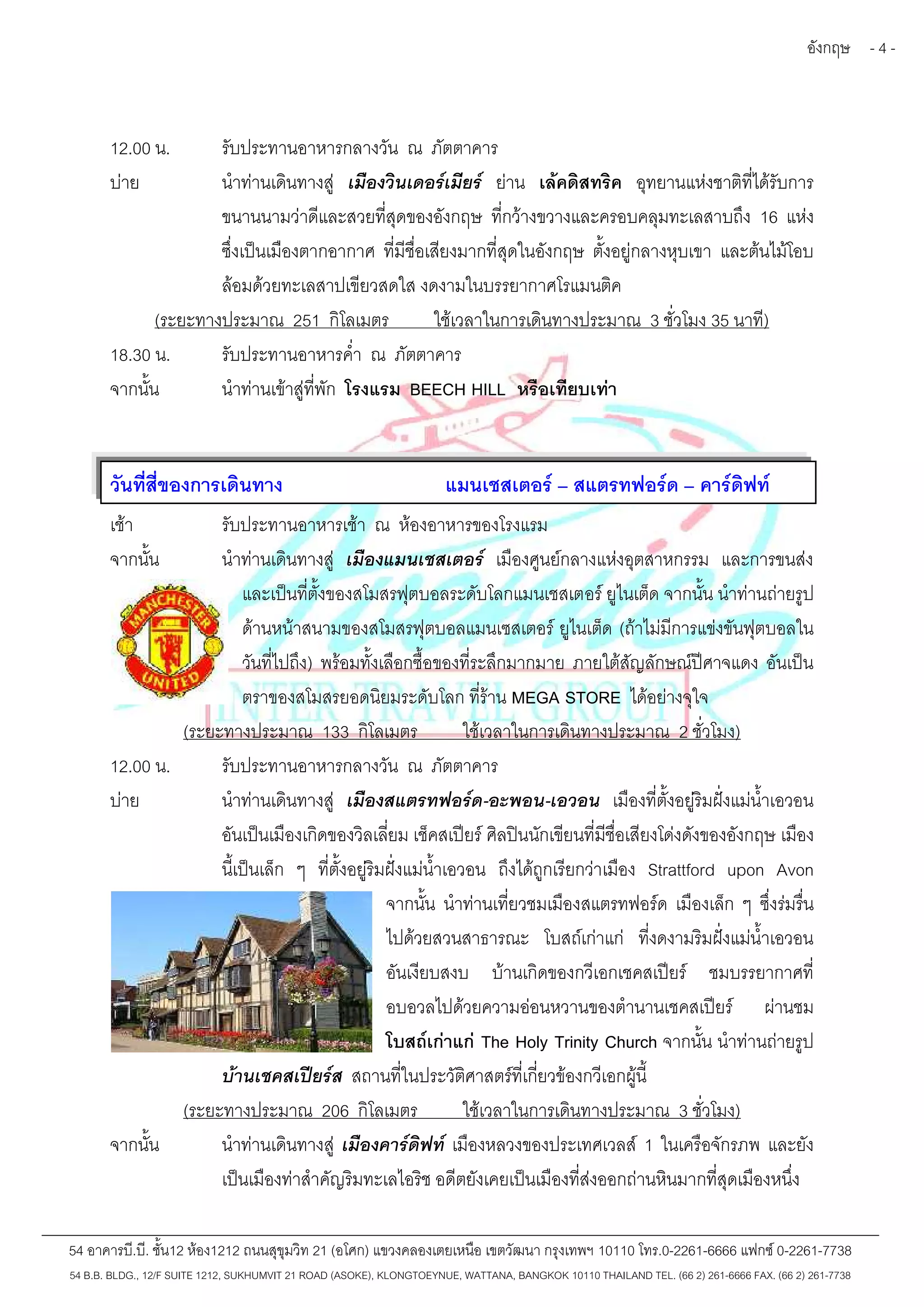 อังกฤษ - 4 - 
12.00 น. รับประทานอาหารกลางวัน ณ ภัตตาคาร 
บ่าย นำท่านเดินทางสู่ เมืองวินเดอร์เมียร์ ย่าน เล้คดิสทริค อุทยานแห่งชาติที่ได้รับการ 
ขนานนามว่าดีและสวยที่สุดของอังกฤษ ที่กว้างขวางและครอบคลุมทะเลสาบถึง 16 แห่ง 
ซึ่งเป็นเมืองตากอากาศ ที่มีชื่อเสียงมากที่สุดในอังกฤษ ตั้งอยู่กลางหุบเขา และต้นไม้โอบ 
ล้อมด้วยทะเลสาปเขียวสดใส งดงามในบรรยากาศโรแมนติค 
(ระยะทางประมาณ 251 กิโลเมตร ใช้เวลาในการเดินทางประมาณ 3 ชั่วโมง 35 นาที) 
18.30 น. รับประทานอาหารค่ำ ณ ภัตตาคาร 
จากนั้น นำท่านเข้าสู่ที่พัก โรงแรม BEECH HILL หรือเทียบเท่า 
วันที่สี่ของการเดินทาง แมนเชสเตอร์– สแตรทฟอร์ด – คาร์ดิฟท์ 
เช้า รับประทานอาหารเช้า ณ ห้องอาหารของโรงแรม 
จากนั้น นำท่านเดินทางสู่ เมืองแมนเชสเตอร์ เมืองศูนย์กลางแห่งอุตสาหกรรม และการขนส่ง 
และเป็นที่ตั้งของสโมสรฟุตบอลระดับโลกแมนเชสเตอร์ ยูไนเต็ด จากนั้น นำท่านถ่ายรูป 
ด้านหน้าสนามของสโมสรฟุตบอลแมนเซสเตอร์ยูไนเต็ด (ถ้าไม่มีการแข่งขันฟุตบอลใน 
วันที่ไปถึง) พร้อมทั้งเลือกซื้อของที่ระลึกมากมาย ภายใต้สัญลักษณ์ปีศาจแดง อันเป็น 
ตราของสโมสรยอดนิยมระดับโลก ที่ร้าน MEGA STORE ได้อย่างจุใจ 
(ระยะทางประมาณ 133 กิโลเมตร ใช้เวลาในการเดินทางประมาณ 2 ชั่วโมง) 
12.00 น. รับประทานอาหารกลางวัน ณ ภัตตาคาร 
บ่าย นำท่านเดินทางสู่ เมืองสแตรทฟอร์ด-อะพอน-เอวอน เมืองที่ตั้งอยู่ริมฝั่งแม่น้ำเอวอน 
อันเป็นเมืองเกิดของวิลเลี่ยม เช็คสเปียร์ศิลปินนักเขียนที่มีชื่อเสียงโด่งดังของอังกฤษ เมือง 
นี้เป็นเล็ก ๆ ที่ตั้งอยู่ริมฝั่งแม่น้ำเอวอน ถึงได้ถูกเรียกว่าเมือง Strattford upon Avon 
จากนั้น นำท่านเที่ยวชมเมืองสแตรทฟอร์ด เมืองเล็ก ๆ ซึ่งร่มรื่น 
ไปด้วยสวนสาธารณะ โบสถ์เก่าแก่ ที่งดงามริมฝั่งแม่น้ำเอวอน 
อันเงียบสงบ บ้านเกิดของกวีเอกเชคสเปียร์ ชมบรรยากาศที่ 
อบอวลไปด้วยความอ่อนหวานของตำนานเชคสเปียร์ ผ่านชม 
โบสถ์เก่าแก่ The Holy Trinity Church จากนั้น นำท่านถ่ายรูป 
บ้านเชคสเปียร์ส สถานที่ในประวัติศาสตร์ที่เกี่ยวข้องกวีเอกผู้นี้ 
(ระยะทางประมาณ 206 กิโลเมตร ใช้เวลาในการเดินทางประมาณ 3 ชั่วโมง) 
จากนั้น นำท่านเดินทางสู่ เมืองคาร์ดิฟท์ เมืองหลวงของประเทศเวลส์1 ในเครือจักรภพ และยัง 
เป็นเมืองท่าสำคัญริมทะเลไอริช อดีตยังเคยเป็นเมืองที่ส่งออกถ่านหินมากที่สุดเมืองหนึ่ง 
54 อาคารบี.บี. ชั้น12 ห้อง1212 ถนนสุขุมวิท 21 (อโศก) แขวงคลองเตยเหนือ เขตวัฒนา กรุงเทพฯ 10110 โทร.0-2261-6666 แฟกซ์0-2261-7738 
54 B.B. BLDG., 12/F SUITE 1212, SUKHUMVIT 21 ROAD (ASOKE), KLONGTOEYNUE, WATTANA, BANGKOK 10110 THAILAND TEL. (66 2) 261-6666 FAX. (66 2) 261-7738 
 