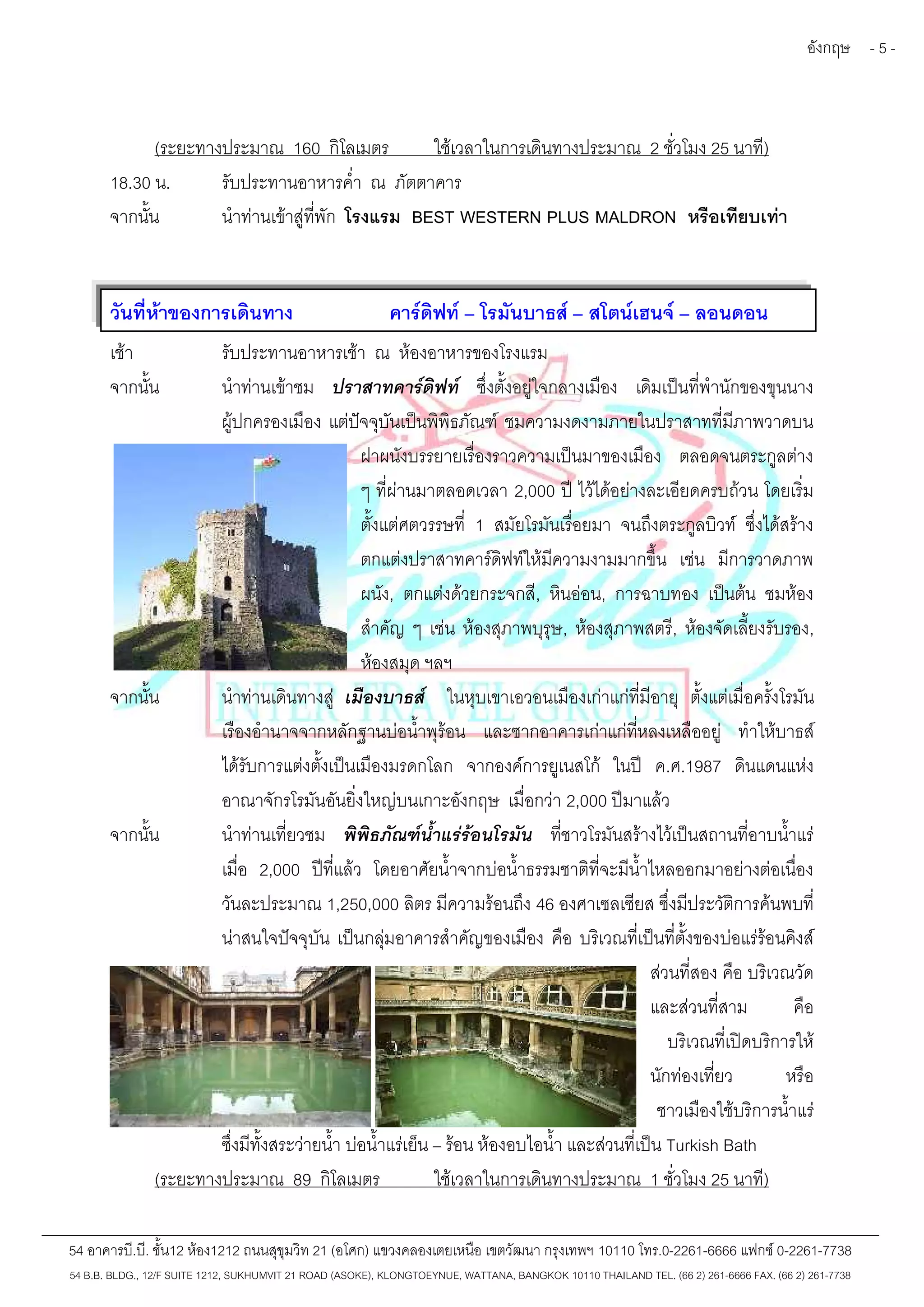 อังกฤษ - 5 - 
(ระยะทางประมาณ 160 กิโลเมตร ใช้เวลาในการเดินทางประมาณ 2 ชั่วโมง 25 นาที) 
18.30 น. รับประทานอาหารค่ำ ณ ภัตตาคาร 
จากนั้น นำท่านเข้าสู่ที่พัก โรงแรม BEST WESTERN PLUS MALDRON หรือเทียบเท่า 
วันที่ห้าของการเดินทาง คาร์ดิฟท์– โรมันบาธส์– สโตน์เฮนจ์– ลอนดอน 
เช้า รับประทานอาหารเช้า ณ ห้องอาหารของโรงแรม 
จากนั้น นำท่านเข้าชม ปราสาทคาร์ดิฟท์ ซึ่งตั้งอยู่ใจกลางเมือง เดิมเป็นที่พำนักของขุนนาง 
ผู้ปกครองเมือง แต่ปัจจุบันเป็นพิพิธภัณฑ์ชมความงดงามภายในปราสาทที่มีภาพวาดบน 
ฝาผนังบรรยายเรื่องราวความเป็นมาของเมือง ตลอดจนตระกูลต่าง 
ๆ ที่ผ่านมาตลอดเวลา 2,000 ปี ไว้ได้อย่างละเอียดครบถ้วน โดยเริ่ม 
ตั้งแต่ศตวรรษที่ 1 สมัยโรมันเรื่อยมา จนถึงตระกูลบิวท์ ซึ่งได้สร้าง 
ตกแต่งปราสาทคาร์ดิฟท์ให้มีความงามมากขึ้น เช่น มีการวาดภาพ 
ผนัง, ตกแต่งด้วยกระจกสี, หินอ่อน, การฉาบทอง เป็นต้น ชมห้อง 
สำคัญ ๆ เช่น ห้องสุภาพบุรุษ, ห้องสุภาพสตรี, ห้องจัดเลี้ยงรับรอง, 
ห้องสมุด ฯลฯ 
จากนั้น นำท่านเดินทางสู่ เมืองบาธส์ ในหุบเขาเอวอนเมืองเก่าแก่ที่มีอายุ ตั้งแต่เมื่อครั้งโรมัน 
เรืองอำนาจจากหลักฐานบ่อน้ำพุร้อน และซากอาคารเก่าแก่ที่หลงเหลืออยู่ ทำให้บาธส์ 
ได้รับการแต่งตั้งเป็นเมืองมรดกโลก จากองค์การยูเนสโก้ ในปี ค.ศ.1987 ดินแดนแห่ง 
อาณาจักรโรมันอันยิ่งใหญ่บนเกาะอังกฤษ เมื่อกว่า 2,000 ปีมาแล้ว 
จากนั้น นำท่านเที่ยวชม พิพิธภัณฑ์น้ำแร่ร้อนโรมัน ที่ชาวโรมันสร้างไว้เป็นสถานที่อาบน้ำแร่ 
เมื่อ 2,000 ปีที่แล้ว โดยอาศัยน้ำจากบ่อน้ำธรรมชาติที่จะมีน้ำไหลออกมาอย่างต่อเนื่อง 
วันละประมาณ 1,250,000 ลิตร มีความร้อนถึง 46 องศาเซลเซียส ซึ่งมีประวัติการค้นพบที่ 
น่าสนใจปัจจุบัน เป็นกลุ่มอาคารสำคัญของเมือง คือ บริเวณที่เป็นที่ตั้งของบ่อแร่ร้อนคิงส์ 
ส่วนที่สอง คือ บริเวณวัด 
และส่วนที่สาม คือ 
บริเวณที่เปิดบริการให้ 
นักท่องเที่ยว หรือ 
ชาวเมืองใช้บริการน้ำแร่ 
ซึ่งมีทั้งสระว่ายน้ำบ่อน้ำแร่เย็น – ร้อน ห้องอบไอน้ำ และส่วนที่เป็น Turkish Bath 
(ระยะทางประมาณ 89 กิโลเมตร ใช้เวลาในการเดินทางประมาณ 1 ชั่วโมง 25 นาที) 
54 อาคารบี.บี. ชั้น12 ห้อง1212 ถนนสุขุมวิท 21 (อโศก) แขวงคลองเตยเหนือ เขตวัฒนา กรุงเทพฯ 10110 โทร.0-2261-6666 แฟกซ์0-2261-7738 
54 B.B. BLDG., 12/F SUITE 1212, SUKHUMVIT 21 ROAD (ASOKE), KLONGTOEYNUE, WATTANA, BANGKOK 10110 THAILAND TEL. (66 2) 261-6666 FAX. (66 2) 261-7738 
 