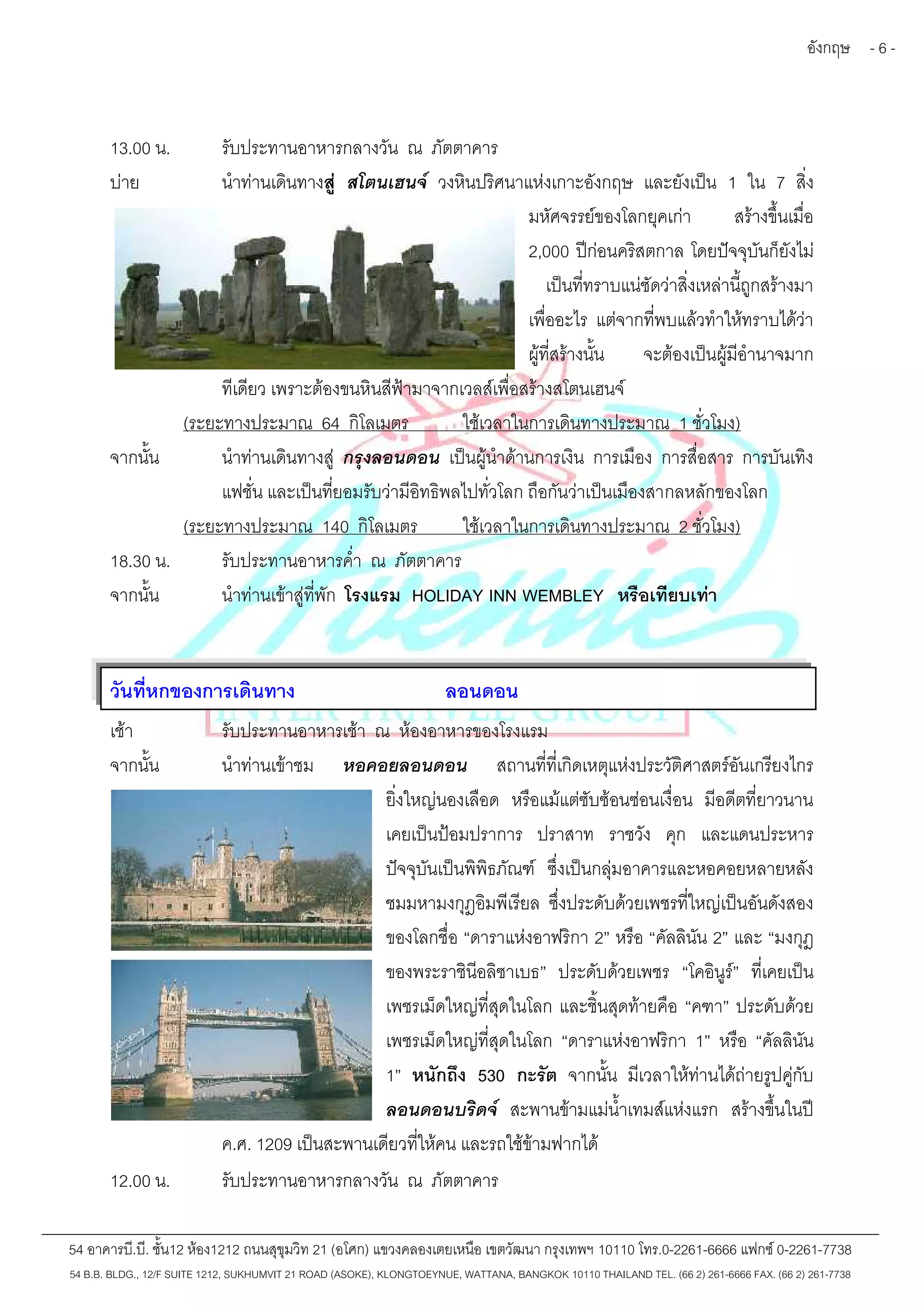 อังกฤษ - 6 - 
13.00 น. รับประทานอาหารกลางวัน ณ ภัตตาคาร 
บ่าย นำท่านเดินทางสู่ สโตนเฮนจ์ วงหินปริศนาแห่งเกาะอังกฤษ และยังเป็น 1 ใน 7 สิ่ง 
มหัศจรรย์ของโลกยุคเก่า สร้างขึ้นเมื่อ 
2,000 ปีก่อนคริสตกาล โดยปัจจุบันก็ยังไม่ 
เป็นที่ทราบแน่ชัดว่าสิ่งเหล่านี้ถูกสร้างมา 
เพื่ออะไร แต่จากที่พบแล้วทำให้ทราบได้ว่า 
ผู้ที่สร้างนั้น จะต้องเป็นผู้มีอำนาจมาก 
ทีเดียว เพราะต้องขนหินสีฟ้ามาจากเวลส์เพื่อสร้างสโตนเฮนจ์ 
(ระยะทางประมาณ 64 กิโลเมตร ใช้เวลาในการเดินทางประมาณ 1 ชั่วโมง) 
จากนั้น นำท่านเดินทางสู่ กรุงลอนดอน เป็นผู้นำด้านการเงิน การเมือง การสื่อสาร การบันเทิง 
แฟชั่น และเป็นที่ยอมรับว่ามีอิทธิพลไปทั่วโลก ถือกันว่าเป็นเมืองสากลหลักของโลก 
(ระยะทางประมาณ 140 กิโลเมตร ใช้เวลาในการเดินทางประมาณ 2 ชั่วโมง) 
18.30 น. รับประทานอาหารค่ำ ณ ภัตตาคาร 
จากนั้น นำท่านเข้าสู่ที่พัก โรงแรม HOLIDAY INN WEMBLEY หรือเทียบเท่า 
วันที่หกของการเดินทาง ลอนดอน 
เช้า รับประทานอาหารเช้า ณ ห้องอาหารของโรงแรม 
จากนั้น นำท่านเข้าชม หอคอยลอนดอน สถานที่ที่เกิดเหตุแห่งประวัติศาสตร์อันเกรียงไกร 
ยิ่งใหญ่นองเลือด หรือแม้แต่ซับซ้อนซ่อนเงื่อน มีอดีตที่ยาวนาน 
เคยเป็นป้อมปราการ ปราสาท ราชวัง คุก และแดนประหาร 
ปัจจุบันเป็นพิพิธภัณฑ์ ซึ่งเป็นกลุ่มอาคารและหอคอยหลายหลัง 
ชมมหามงกุฎอิมพีเรียล ซึ่งประดับด้วยเพชรที่ใหญ่เป็นอันดังสอง 
ของโลกชื่อ “ดาราแห่งอาฟริกา 2” หรือ “คัลลินัน 2” และ “มงกุฎ 
ของพระราชินีอลิซาเบธ” ประดับด้วยเพชร “โคอินูร์” ที่เคยเป็น 
เพชรเม็ดใหญ่ที่สุดในโลก และชิ้นสุดท้ายคือ “คฑา” ประดับด้วย 
เพชรเม็ดใหญ่ที่สุดในโลก “ดาราแห่งอาฟริกา 1” หรือ “คัลลินัน 
1” หนักถึง 530 กะรัต จากนั้น มีเวลาให้ท่านได้ถ่ายรูปคู่กับ 
ลอนดอนบริดจ์ สะพานข้ามแม่น้ำเทมส์แห่งแรก สร้างขึ้นในปี 
ค.ศ. 1209 เป็นสะพานเดียวที่ให้คน และรถใช้ข้ามฟากได้ 
12.00 น. รับประทานอาหารกลางวัน ณ ภัตตาคาร 
54 อาคารบี.บี. ชั้น12 ห้อง1212 ถนนสุขุมวิท 21 (อโศก) แขวงคลองเตยเหนือ เขตวัฒนา กรุงเทพฯ 10110 โทร.0-2261-6666 แฟกซ์0-2261-7738 
54 B.B. BLDG., 12/F SUITE 1212, SUKHUMVIT 21 ROAD (ASOKE), KLONGTOEYNUE, WATTANA, BANGKOK 10110 THAILAND TEL. (66 2) 261-6666 FAX. (66 2) 261-7738 
 