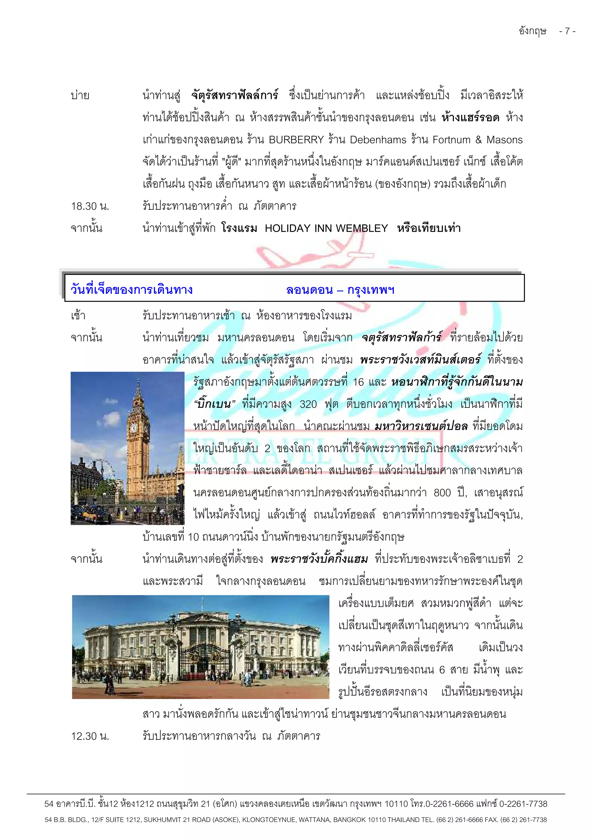 อังกฤษ - 7 - 
บ่าย นำท่านสู่ จัตุรัสทราฟัลล์การ์ ซึ่งเป็นย่านการค้า และแหล่งช้อบปิ้ง มีเวลาอิสระให้ 
ท่านได้ช้อปปิ้งสินค้า ณ ห้างสรรพสินค้าชั้นนำของกรุงลอนดอน เช่น ห้างแฮร์รอด ห้าง 
เก่าแก่ของกรุงลอนดอน ร้าน BURBERRY ร้าน Debenhams ร้าน Fortnum & Masons 
จัดได้ว่าเป็นร้านที่"ผู้ดี" มากที่สุดร้านหนึ่งในอังกฤษ มาร์คแอนด์สเปนเซอร์ เน็กช์เสื้อโค้ต 
เสื้อกันฝน ถุงมือ เสื้อกันหนาว สูท และเสื้อผ้าหน้าร้อน (ของอังกฤษ) รวมถึงเสื้อผ้าเด็ก 
18.30 น. รับประทานอาหารค่ำ ณ ภัตตาคาร 
จากนั้น นำท่านเข้าสู่ที่พัก โรงแรม HOLIDAY INN WEMBLEY หรือเทียบเท่า 
วันที่เจ็ดของการเดินทาง ลอนดอน – กรุงเทพฯ 
เช้า รับประทานอาหารเช้า ณ ห้องอาหารของโรงแรม 
จากนั้น นำท่านเที่ยวชม มหานครลอนดอน โดยเริ่มจาก จตุรัสทราฟัลก้าร์ ที่รายล้อมไปด้วย 
อาคารที่น่าสนใจ แล้วเข้าสู่จัตุรัสรัฐสภา ผ่านชม พระราชวังเวสท์มินส์เตอร์ ที่ตั้งของ 
รัฐสภาอังกฤษมาตั้งแต่ต้นศตวรรษที่ 16 และ หอนาฬิกาที่รู้จักกันดีในนาม 
“บิ๊กเบน” ที่มีความสูง 320 ฟุต ตีบอกเวลาทุกหนึ่งชั่วโมง เป็นนาฬิกาที่มี 
หน้าปัดใหญ่ที่สุดในโลก นำคณะผ่านชม มหาวิหารเซนต์ปอล ที่มียอดโดม 
ใหญ่เป็นอันดับ 2 ของโลก สถานที่ใช้จัดพระราชพิธีอภิเษกสมรสระหว่างเจ้า 
ฟ้าชายชาร์ล และเลดี้ไดอาน่า สเปนเซอร์ แล้วผ่านไปชมศาลากลางเทศบาล 
นครลอนดอนศูนย์กลางการปกครองส่วนท้องถิ่นมากว่า 800 ปี, เสาอนุสรณ์ 
ไฟไหม้ครั้งใหญ่ แล้วเข้าสู่ ถนนไวท์ฮอลล์ อาคารที่ทำการของรัฐในปัจจุบัน, 
บ้านเลขที่10 ถนนดาวน์นิ่ง บ้านพักของนายกรัฐมนตรีอังกฤษ 
จากนั้น นำท่านเดินทางต่อสู่ที่ตั้งของ พระราชวังบั้คกิ้งแฮม ที่ประทับของพระเจ้าอลิซาเบธที่ 2 
และพระสวามี ใจกลางกรุงลอนดอน ชมการเปลี่ยนยามของทหารรักษาพระองค์ในชุด 
เครื่องแบบเต็มยศ สวมหมวกพู่สีดำแต่จะ 
เปลี่ยนเป็นชุดสีเทาในฤดูหนาว จากนั้นเดิน 
ทางผ่านพิคคาดิลลี่เซอร์คัส เดิมเป็นวง 
เวียนที่บรรจบของถนน 6 สาย มีน้ำพุ และ 
รูปปั้นอีรอสตรงกลาง เป็นที่นิยมของหนุ่ม 
สาว มานั่งพลอดรักกัน และเข้าสู่ไชน่าทาวน์ย่านชุมชนชาวจีนกลางมหานครลอนดอน 
12.30 น. รับประทานอาหารกลางวัน ณ ภัตตาคาร 
54 อาคารบี.บี. ชั้น12 ห้อง1212 ถนนสุขุมวิท 21 (อโศก) แขวงคลองเตยเหนือ เขตวัฒนา กรุงเทพฯ 10110 โทร.0-2261-6666 แฟกซ์0-2261-7738 
54 B.B. BLDG., 12/F SUITE 1212, SUKHUMVIT 21 ROAD (ASOKE), KLONGTOEYNUE, WATTANA, BANGKOK 10110 THAILAND TEL. (66 2) 261-6666 FAX. (66 2) 261-7738 
 
