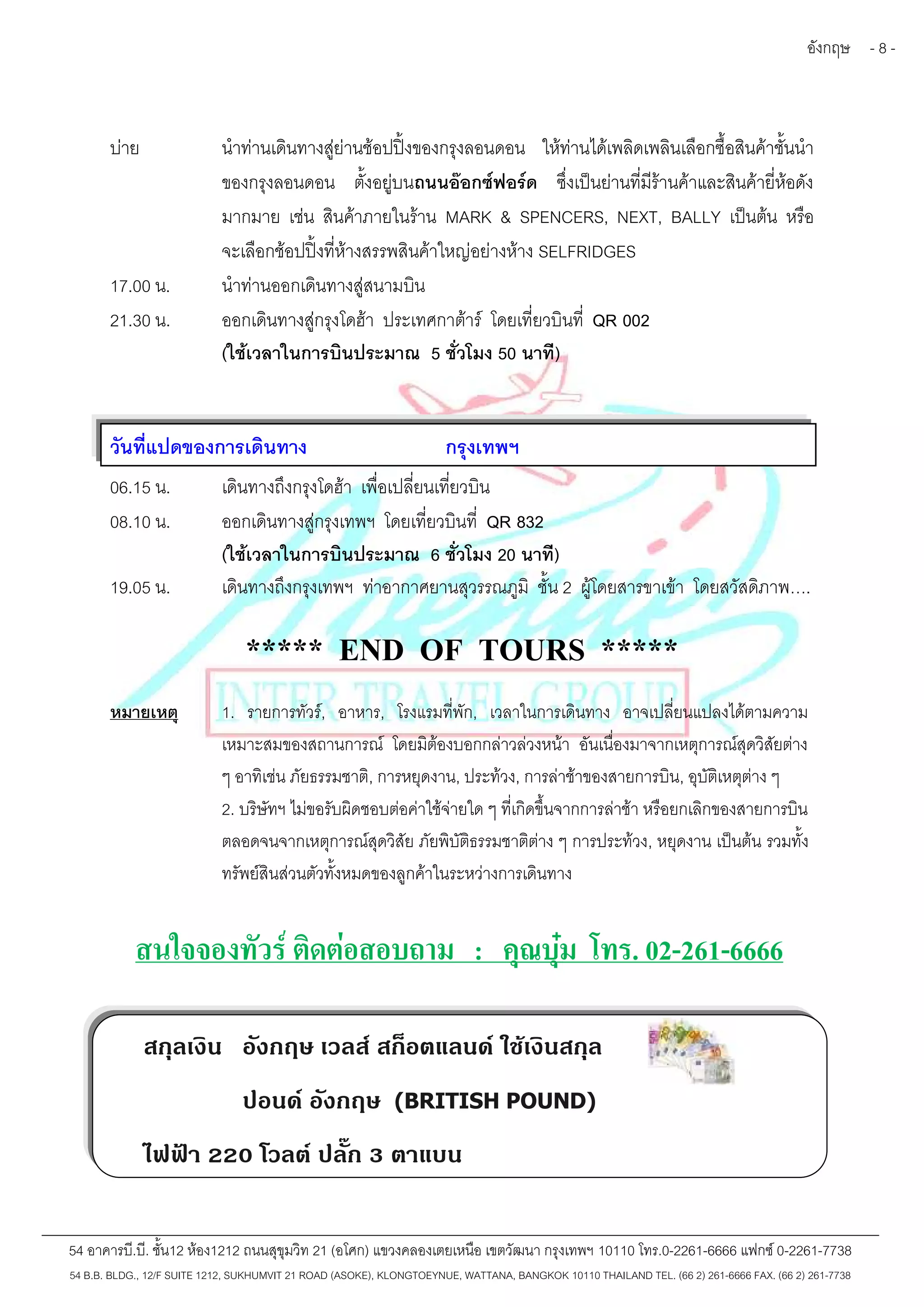 อังกฤษ - 8 - 
บ่าย นำท่านเดินทางสู่ย่านช้อปปิ้งของกรุงลอนดอน ให้ท่านได้เพลิดเพลินเลือกซื้อสินค้าชั้นนำ 
ของกรุงลอนดอน ตั้งอยู่บนถนนอ๊อกซ์ฟอร์ด ซึ่งเป็นย่านที่มีร้านค้าและสินค้ายี่ห้อดัง 
มากมาย เช่น สินค้าภายในร้าน MARK & SPENCERS, NEXT, BALLY เป็นต้น หรือ 
จะเลือกช้อปปิ้งที่ห้างสรรพสินค้าใหญ่อย่างห้าง SELFRIDGES 
17.00 น. นำท่านออกเดินทางสู่สนามบิน 
21.30 น. ออกเดินทางสู่กรุงโดฮ้า ประเทศกาต้าร์ โดยเที่ยวบินที่ QR 002 
(ใช้เวลาในการบินประมาณ 5 ชั่วโมง 50 นาที) 
วันที่แปดของการเดินทาง กรุงเทพฯ 
06.15 น. เดินทางถึงกรุงโดฮ้า เพื่อเปลี่ยนเที่ยวบิน 
08.10 น. ออกเดินทางสู่กรุงเทพฯ โดยเที่ยวบินที่ QR 832 
(ใช้เวลาในการบินประมาณ 6 ชั่วโมง 20 นาที) 
19.05 น. เดินทางถึงกรุงเทพฯ ท่าอากาศยานสุวรรณภูมิ ชั้น 2 ผู้โดยสารขาเข้า โดยสวัสดิภาพ…. 
***** END OF TOURS ***** 
หมายเหตุ 1. รายการทัวร์, อาหาร, โรงแรมที่พัก, เวลาในการเดินทาง อาจเปลี่ยนแปลงได้ตามความ 
เหมาะสมของสถานการณ์ โดยมิต้องบอกกล่าวล่วงหน้า อันเนื่องมาจากเหตุการณ์สุดวิสัยต่าง 
ๆ อาทิเช่น ภัยธรรมชาติ, การหยุดงาน, ประท้วง, การล่าช้าของสายการบิน, อุบัติเหตุต่าง ๆ 
2. บริษัทฯ ไม่ขอรับผิดชอบต่อค่าใช้จ่ายใด ๆ ที่เกิดขึ้นจากการล่าช้า หรือยกเลิกของสายการบิน 
ตลอดจนจากเหตุการณ์สุดวิสัย ภัยพิบัติธรรมชาติต่าง ๆ การประท้วง, หยุดงาน เป็นต้น รวมทั้ง 
ทรัพย์สินส่วนตัวทั้งหมดของลูกค้าในระหว่างการเดินทาง 
สนใจจองทัวร์ ติดต่อสอบถาม : คุณบุ๋ม โทร. 02-261-6666 
สกุลเงิน อังกฤษ เวลส์ สก็อตแลนด์ใช้เงินสกุล 
ปอนด์ อังกฤษ (BRITISH POUND) 
ไฟฟ้า 220 โวลต์ ปลั๊ก 3 ตาแบน 
54 อาคารบี.บี. ชั้น12 ห้อง1212 ถนนสุขุมวิท 21 (อโศก) แขวงคลองเตยเหนือ เขตวัฒนา กรุงเทพฯ 10110 โทร.0-2261-6666 แฟกซ์0-2261-7738 
54 B.B. BLDG., 12/F SUITE 1212, SUKHUMVIT 21 ROAD (ASOKE), KLONGTOEYNUE, WATTANA, BANGKOK 10110 THAILAND TEL. (66 2) 261-6666 FAX. (66 2) 261-7738 
 