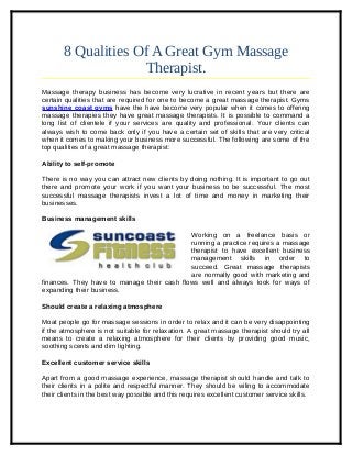 8 Qualities Of A Great Gym Massage
Therapist.
Massage therapy business has become very lucrative in recent years but there are
certain qualities that are required for one to become a great massage therapist. Gyms
sunshine coast gyms have the have become very popular when it comes to offering
massage therapies they have great massage therapists. It is possible to command a
long list of clientele if your services are quality and professional. Your clients can
always wish to come back only if you have a certain set of skills that are very critical
when it comes to making your business more successful. The following are some of the
top qualities of a great massage therapist:
Ability to self-promote
There is no way you can attract new clients by doing nothing. It is important to go out
there and promote your work if you want your business to be successful. The most
successful massage therapists invest a lot of time and money in marketing their
businesses.
Business management skills
Working on a freelance basis or
running a practice requires a massage
therapist to have excellent business
management skills in order to
succeed. Great massage therapists
are normally good with marketing and
finances. They have to manage their cash flows well and always look for ways of
expanding their business.
Should create a relaxing atmosphere
Moat people go for massage sessions in order to relax and it can be very disappointing
if the atmosphere is not suitable for relaxation. A great massage therapist should try all
means to create a relaxing atmosphere for their clients by providing good music,
soothing scents and dim lighting.
Excellent customer service skills
Apart from a good massage experience, massage therapist should handle and talk to
their clients in a polite and respectful manner. They should be wiling to accommodate
their clients in the best way possible and this requires excellent customer service skills.

 