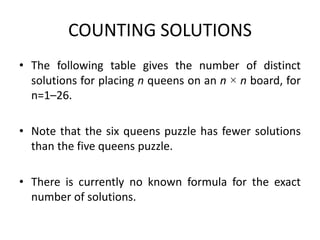 COUNTING SOLUTIONS
• The following table gives the number of distinct
solutions for placing n queens on an n × n board, for
n=1–26.
• Note that the six queens puzzle has fewer solutions
than the five queens puzzle.
• There is currently no known formula for the exact
number of solutions.
 