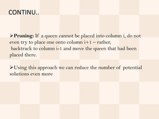CONTINU..


Pruning: If a queen cannot be placed into column i, do not
even try to place one onto column i+1 – rather,
 backtrack to column i-1 and move the queen that had been
placed there.

Using this approach we can reduce the number of potential
solutions even more
 
