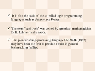 It is also the basis of the so-called logic programming
  languages such as Planner and Prolog.

 The term "backtrack" was coined by American mathematician
  D. H. Lehmer in the 1950s.

 The pioneer string-processing language SNOBOL (1962)
  may have been the first to provide a built-in general
  backtracking facility.
 