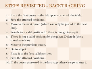 STEPS REVISITED - BACKTRACKING
1. Place the first queen in the left upper corner of the table.
2. Save the attacked positions.
3. Move to the next queen (which can only be placed to the next
    line).
4. Search for a valid position. If there is one go to step 8.
5. There is not a valid position for the queen. Delete it (the x
    coordinate is 0).
6. Move to the previous queen.
7. Go to step 4.
8. Place it to the first valid position.
9. Save the attacked positions.
10. If the queen processed is the last stop otherwise go to step 3.
 