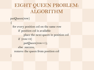 EIGHT QUEEN PROBLEM:
        ALGORITHM
putQueen(row)
{
  for every position col on the same row
       if position col is available
            place the next queen in position col
       if (row<8)
            putQueen(row+1);
       else success;
   remove the queen from position col
}
 
