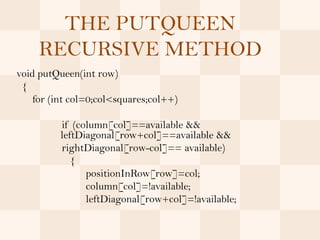 THE PUTQUEEN
     RECURSIVE METHOD
void putQueen(int row)
 {
    for (int col=0;col<squares;col++)

          if (column[col]==available &&
          leftDiagonal[row+col]==available &&
          rightDiagonal[row-col]== available)
             {
                positionInRow[row]=col;
                column[col]=!available;
                leftDiagonal[row+col]=!available;
 